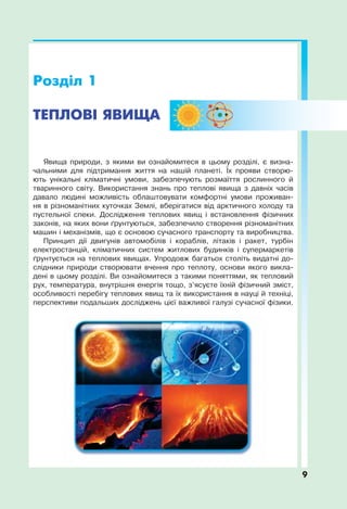 Явища природи, з якими ви ознайомитеся в цьому розділі, є визна-
чальними для підтримання життя на нашій планеті. Їх прояви створю-
ють унікальні кліматичні умови, забезпечують розмаїття рослинного й
тваринного світу. Використання знань про теплові явища з давніх часів
давало людині можливість облаштовувати комфортні умови проживан-
ня в різноманітних куточках Землі, вберігатися від арктичного холоду та
пустельної спеки. Дослідження теплових явищ і встановлення фізичних
законів, на яких вони ґрунтуються, забезпечило створення різноманітних
машин і механізмів, що є основою сучасного транспорту та виробництва.
Принцип дії двигунів автомобілів і кораблів, літаків і ракет, турбін
електростанцій, кліматичних систем житлових будинків і супермаркетів
ґрунтується на теплових явищах. Упродовж багатьох століть видатні до-
слідники природи створювати вчення про теплоту, основи якого викла-
дені в цьому розділі. Ви ознайомитеся з такими поняттями, як тепловий
рух, температура, внутрішня енергія тощо, з’ясуєте їхній фізичний зміст,
особливості перебігу теплових явищ та їх використання в науці й техніці,
перспективи подальших досліджень цієї важливої галузі сучасної фізики.
9
 