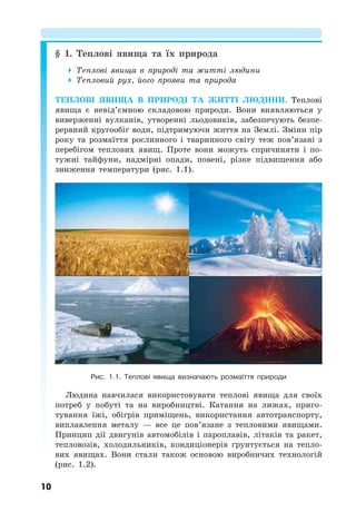10
§ 1. Теплові явища та їх природа
 Теплові явища в природі та житті людини
 Тепловий рух, його прояви та природа
ТЕПЛОВІ ЯВИЩА В ПРИРОДІ ТА ЖИТТІ ЛЮДИНИ. Теплові
явища є невід’ємною складовою природи. Вони виявляються у
виверженні вулканів, утворенні льодовиків, забезпечують безпе-
рервний кругообіг води, підтримуючи життя на Землі. Зміни пір
року та розмаїття рослинного і тваринного світу теж пов’язані з
перебігом теплових явищ. Проте вони можуть спричиняти і по-
тужні тайфуни, надмірні опади, повені, різке підвищення або
зниження температури (рис. 1.1).
Рис. 1.1. Теплові явища визначають розмаїття природи
Людина навчилася використовувати теплові явища для своїх
потреб у побуті та на виробництві. Катання на лижах, приго-
тування їжі, обігрів приміщень, використання автотранспорту,
виплавлення металу — все це пов’язане з тепловими явищами.
Принцип дії двигунів автомобілів і пароплавів, літаків та ракет,
тепловозів, холодильників, кондиціонерів ґрунтується на тепло-
вих явищах. Вони стали також основою виробничих технологій
(рис. 1.2).
 
