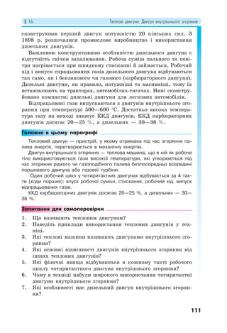 § 16. Теплові двигуни. Двигун внутрішнього згоряння
111
сконструював перший двигун потужністю 20 кінських сил. З
1898 р. розпочалися промислове виробництво і використання
дизельних двигунів.
Важливою конструктивною особливістю дизельного двигуна є
відсутність свічки запалювання. Робоча суміш пального та пові-
тря нагрівається при швидкому стисканні й займається. Робочий
хід і випуск спрацьованих газів дизельного двигуна відбуваються
так само, як і бензинового чи газового (карбюраторного двигуна).
Дизельні двигуни, як правило, потужніші та масивніші, тому їх
встановлюють на тракторах, автомобілях-тягачах. Нині сконстру-
йовано компактні дизельні двигуни для легкових автомобілів.
Відпрацьовані гази випускаються з двигунів внутрішнього зго-
ряння при температурі 500—600 °С. Достатньо висока темпера-
тура газу на виході знижує ККД двигунів. ККД карбюраторних
двигунів досягає 20—25 %, а дизельних — 30—36 %.
Головне в цьому параграфі
Тепловий двигун — пристрій, у якому отримана під час згоряння па-
лива енергія, перетворюється в механічну енергію.
Двигун внутрішнього згоряння — теплова машина, що в ній як робоче
тіло використовуються гази високої температури, які утворюються під
час згоряння рідкого чи газоподібного палива безпосередньо всередині
поршневого двигуна або газової турбіни.
Один робочий цикл у чотиритактних двигунах відбувається за 4 так-
ти (ходи поршня): впуск робочої суміші, стискання, робочий хід, випуск
відпрацьованих газів.
ККД карбюраторних двигунів досягає 20—25 %, а дизельних — 30—
36 %.
Запитання для самоперевірки
1. Що називають тепловим двигуном?
2. Наведіть приклади використання теплових двигунів у тех-
ніці.
3. Які теплові машини називають двигунами внутрішнього зго-
ряння?
4. Які основні відмінності двигунів внутрішнього згоряння від
інших теплових двигунів?
5. Які фізичні явища відбуваються в кожному такті робочого
циклу чотиритактного двигуна внутрішнього згоряння?
6. Чому в техніці набули широкого використання чотиритактні
двигуни внутрішнього згоряння?
7. Які особливості має дизельний двигун внутрішнього згорян-
ня?
 