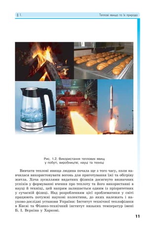 § 1. Теплові явища та їх природа
11
Рис. 1.2. Використання теплових явищ
у побуті, виробництві, науці та техніці
Вивчати теплові явища людина почала ще з того часу, коли на-
вчилася використовувати вогонь для приготування їжі та обігріву
житла. Хоча зусиллями видатних фізиків досягнуто визначних
успіхів у формуванні вчення про теплоту та його використанні в
науці й техніці, цей напрям залишається одним із пріоритетних
у сучасній фізиці. Над розробленням цієї проблематики у світі
працюють потужні наукові колективи, до яких належать і на-
уково-дослідні установи України: Інститут технічної теплофізики
в Києві та Фізико-технічний інститут низьких температур імені
Б. І. Вєркіна у Харкові.
 