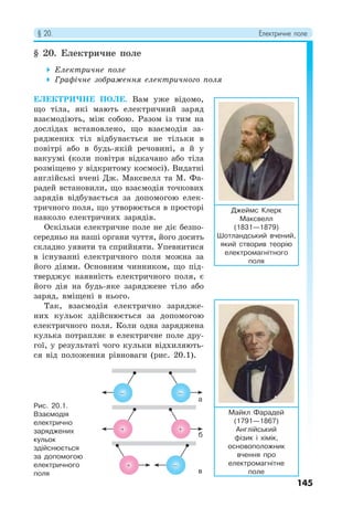§ 20. Електричне поле
145
§ 20. Електричне поле
 Електричне поле
 Графічне зображення електричного поля
ЕЛЕКТРИЧНЕ ПОЛЕ. Вам уже відомо,
що тіла, які мають електричний заряд
взаємодіють, між собою. Разом із тим на
дослідах встановлено, що взаємодія за-
ряджених тіл відбувається не тільки в
повітрі або в будь-якій речовині, а й у
вакуумі (коли повітря відкачано або тіла
розміщено у відкритому космосі). Видатні
англійські вчені Дж. Максвелл та М. Фа-
радей встановили, що взаємодія точкових
зарядів відбувається за допомогою елек-
тричного поля, що утворюється в просторі
навколо електричних зарядів.
Оскільки електричне поле не діє безпо-
середньо на наші органи чуття, його досить
складно уявити та сприйняти. Упевнитися
в існуванні електричного поля можна за
його діями. Основним чинником, що під-
тверджує наявність електричного поля, є
його дія на будь-яке заряджене тіло або
заряд, вміщені в нього.
Так, взаємодія електрично зарядже-
них кульок здійснюється за допомогою
електричного поля. Коли одна заряджена
кулька потрапляє в електричне поле дру-
гої, у результаті чого кульки відхиляють-
ся від положення рівноваги (рис. 20.1).
Джеймс Клерк
Максвелл
(1831—1879)
Шотландський вчений,
який створив теорію
електромагнітного
поля
Майкл Фарадей
(1791—1867)
Англійський
фізик і хімік,
основоположник
вчення про
електромагнітне
поле
Рис. 20.1.
Взаємодія
електрично
заряджених
кульок
здійснюється
за допомогою
електричного
поля
а
б
в
− −
−
 