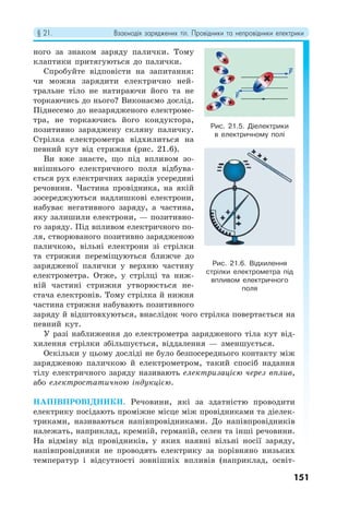 § 21. Взаємодія заряджених тіл. Провідники та непровідники електрики
151
ного за знаком заряду палички. Тому
клаптики притягуються до палички.
Спробуйте відповісти на запитання:
чи можна зарядити електрично ней-
тральне тіло не натираючи його та не
торкаючись до нього? Виконаємо дослід.
Піднесемо до незарядженого електроме-
тра, не торкаючись його кондуктора,
позитивно заряджену скляну паличку.
Стрілка електрометра відхилиться на
певний кут від стрижня (рис. 21.6).
Ви вже знаєте, що під впливом зо-
внішнього електричного поля відбува-
ється рух електричних зарядів усередині
речовини. Частина провідника, на якій
зосереджуються надлишкові електрони,
набуває негативного заряду, а частина,
яку залишили електрони, — позитивно-
го заряду. Під впливом електричного по-
ля, створюваного позитивно зарядженою
паличкою, вільні електрони зі стрілки
та стрижня переміщуються ближче до
зарядженої палички у верхню частину
електрометра. Отже, у стрілці та ниж-
ній частині стрижня утворюється не-
стача електронів. Тому стрілка й нижня
частина стрижня набувають позитивного
заряду й відштовхуються, внаслідок чого стрілка повертається на
певний кут.
У разі наближення до електрометра зарядженого тіла кут від-
хилення стрілки збільшується, віддалення — зменшується.
Оскільки у цьому досліді не було безпосереднього контакту між
зарядженою паличкою й електрометром, такий спосіб надання
тілу електричного заряду називають електризацією через вплив,
або електростатичною індукцією.
НАПІВПРОВІДНИКИ. Речовини, які за здатністю проводити
електрику посідають проміжне місце між провідниками та діелек-
триками, називаються напівпровідниками. До напівпровідників
належать, наприклад, кремній, германій, селен та інші речовини.
На відміну від провідників, у яких наявні вільні носії заряду,
напівпровідники не проводять електрику за порівняно низьких
температур і відсутності зовнішніх впливів (наприклад, освіт-
Рис. 21.5. Діелектрики
в електричному полі
Рис. 21.6. Відхилення
стрілки електрометра під
впливом електричного
поля
 