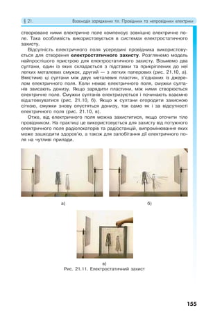 § 21. Взаємодія заряджених тіл. Провідники та непровідники електрики
155
створюване ними електричне поле компенсує зовнішнє електричне по-
ле. Така особливість використовується в системах електростатичного
захисту.
Відсутність електричного поля усередині провідника використову-
ється для створення електростатичного захисту. Розглянемо модель
найпростішого пристрою для електростатичного захисту. Візьмемо два
султани, один із яких складається з підставки та прикріплених до неї
легких металевих смужок, другий — з легких паперових (рис. 21.10, а).
Вмістимо ці султани між двух металевих пластин, з’єднаних із джере-
лом електричного поля. Коли немає електричного поля, смужки султа-
нів звисають донизу. Якщо зарядити пластини, між ними створюється
електричне поле. Смужки султанів електризуються і починають взаємно
відштовхуватися (рис. 21.10, б). Якщо ж султани огородити захисною
сіткою, смужки знову опустяться донизу, так само як і за відсутності
електричного поля (рис. 21.10, в).
Отже, від електричного поля можна захиститися, якщо оточити тіло
провідником. На практиці це використовується для захисту від потужного
електричного поля радіолокаторів та радіостанцій, випромінювання яких
може зашкодити здоров’ю, а також для запобігання дії електричного по-
ля на чутливі прилади.
в)
Рис. 21.11. Електростатичний захист
а) б)
 