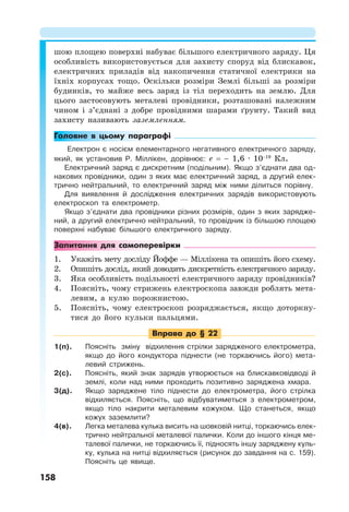 158
шою площею поверхні набуває більшого електричного заряду. Ця
особливість використовується для захисту споруд від блискавок,
електричних приладів від накопичення статичної електрики на
їхніх корпусах тощо. Оскільки розміри Землі більші за розміри
будинків, то майже весь заряд із тіл переходить на землю. Для
цього застосовують металеві провідники, розташовані належним
чином і з’єднані з добре провідними шарами ґрунту. Такий вид
захисту називають заземленням.
Головне в цьому параграфі
Електрон є носієм елементарного негативного електричного заряду,
який, як установив Р. Міллікен, дорівнює: e = − 1,6 · 10−19
Кл.
Електричний заряд є дискретним (подільним). Якщо з’єднати два од-
накових провідники, один з яких має електричний заряд, а другий елек-
трично нейтральний, то електричний заряд між ними ділиться порівну.
Для виявлення й дослідження електричних зарядів використовують
електроскоп та електрометр.
Якщо з’єднати два провідники різних розмірів, один з яких зарядже-
ний, а другий електрично нейтральний, то провідник із більшою площею
поверхні набуває більшого електричного заряду.
Запитання для самоперевірки
1. Укажіть мету досліду Йоффе — Міллікена та опишіть його схему.
2. Опишіть дослід, який доводить дискретність електричного заряду.
3. Яка особливість подільності електричного заряду провідників?
4. Поясніть, чому стрижень електроскопа завжди роблять мета-
левим, а кулю порожнистою.
5. Поясніть, чому електроскоп розряджається, якщо доторкну-
тися до його кульки пальцями.
Вправа до § 22
1(п). Поясніть зміну відхилення стрілки зарядженого електрометра,
якщо до його кондуктора піднести (не торкаючись його) мета-
левий стрижень.
2(с). Поясніть, який знак зарядів утворюється на блискавковідводі й
землі, коли над ними проходить позитивно заряджена хмара.
3(д). Якщо заряджене тіло піднести до електрометра, його стрілка
відхиляється. Поясніть, що відбуватиметься з електрометром,
якщо тіло накрити металевим кожухом. Що станеться, якщо
кожух заземлити?
4(в). Легка металева кулька висить на шовковій нитці, торкаючись елек-
трично нейтральної металевої палички. Коли до іншого кінця ме-
талевої палички, не торкаючись її, підносять іншу заряджену куль-
ку, кулька на нитці відхиляється (рисунок до завдання на с. 159).
Поясніть це явище.
 