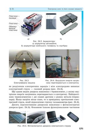 § 24. Електричне коло та його основні елементи
171
не розділення електричних зарядів і між електродами виникає
електричний струм — газовий розряд (рис. 24.3).
Ще одним видом джерела живлення є термоелемент, у якому вну-
трішня енергія нагрівника перетворюється в електричну. Найпрості-
шим термоелементом є дві спаяні дротини з різних металів (термо-
пара). Якщо нагріти місце спаю, то в провіднику протікатиме елек-
тричний струм, який відхилятиме стрілку гальванометра (рис. 24.4).
Досить перспективним джерелом живлення є фотоелектричні
джерела (рис. 24.5). Основною їхньою функціональною частиною
а) б)
Рис. 24.2. Акумулятори:
а) акумулятор автомобіля;
б) акумулятори мобільного телефону та ноутбука
Рис. 24.3.
Електрофорна машина
Рис. 24.4. Внутрішня енергія нагрів-
ника перетворюється в електричну
Рис. 24.5. Фотоелектричні джерела електричного струму
Пластина +
Пластина −
Обмежу-
вальна
пластина
Ізоляція
 