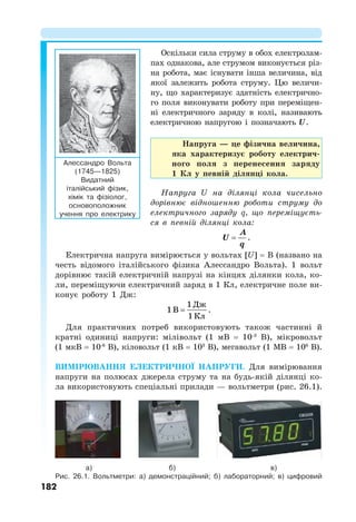 182
Оскільки сила струму в обох електролам-
пах однакова, але струмом виконується різ-
на робота, має існувати інша величина, від
якої залежить робота струму. Цю величи-
ну, що характеризує здатність електрично-
го поля виконувати роботу при переміщен-
ні електричного заряду в колі, називають
електричною напругою і позначають U.
Напруга — це фізична величина,
яка характеризує роботу електрич-
ного поля з перенесення заряду
1 Кл у певній ділянці кола.
Напруга U на ділянці кола чисельно
дорівнює відношенню роботи струму до
електричного заряду q, що переміщуєть-
ся в певній ділянці кола:
A
U
q
 .
Електрична напруга вимірюється у вольтах [U] = B (названо на
честь відомого італійського фізика Алессандро Вольта). 1 вольт
дорівнює такій електричній напрузі на кінцях ділянки кола, ко-
ли, переміщуючи електричний заряд в 1 Кл, електричне поле ви-
конує роботу 1 Дж:
1Дж
1В
1Кл
 .
Для практичних потреб використовують також частинні й
кратні одиниці напруги: мілівольт (1 мВ = 10-3
В), мікровольт
(1 мкВ = 10-6
В), кіловольт (1 кВ = 103
В), мегавольт (1 МВ = 106
В).
ВИМІРЮВАННЯ ЕЛЕКТРИЧНОЇ НАПРУГИ. Для вимірювання
напруги на полюсах джерела струму та на будь-якій ділянці ко-
ла використовують спеціальні прилади — вольтметри (рис. 26.1).
Алессандро Вольта
(1745—1825)
Видатний
італійський фізик,
хімік та фізіолог,
основоположник
учення про електрику
а) б) в)
Рис. 26.1. Вольтметри: а) демонстраційний; б) лабораторний; в) цифровий
 