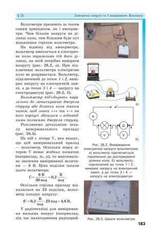§ 26. Електрична напруга та її вимірювання. Вольтметр
183
Вольтметри працюють за таким
самим принципом, як і амперме-
три. Чим більша напруга на ді-
лянці кола, тим більшим буде кут
відхилення стрілки вольтметра.
На відміну від амперметра,
вольтметр вмикається в електрич-
не коло паралельно тій його ді-
лянці, на якій потрібно виміряти
напругу (рис. 26.2, а). При під-
ключенні вольтметра електричне
коло не розривається. Вольтметр,
підключений до точок 1 і 2, вимі-
рює напругу на електричній лам-
пі, а до точок 3 і 4 — напругу на
електродвигуні (рис. 26.2, б).
Вольтметр під’єднують пара-
лельно до затискувачів джерела
струму або ділянки кола таким
чином, щоб знаки «+» та «−» на
його корпусі збігалися з відповід-
ними полюсами джерела струму.
Розглянемо детальніше шка-
лу вимірювального приладу
(рис. 26.3).
На ній є літера V, яка вказує,
що цей вимірювальний прилад
— вольтметр. Оскільки перед лі-
терою V немає жодних позначок
(наприклад, m, μ), то максималь-
не значення вимірюваної величи-
ни — 6 В. Ціна поділки шкали
цього вольтметра:
 
6 В В
C 0,2
30 под под
.
Оскільки стрілка приладу від-
хилилася на 23 поділки, вольт-
метр показує напругу:
U   
В
0,2 23 под 4,6 В.
под
У радіотехніці для вимірюван-
ня низьких напруг (наприклад,
під час налагодження радіоприй-
Рис. 26.2. Вимірювання
електричної напруги вольтметром:
а) вольтметр підключається
паралельно до досліджуваної
ділянки кола; б) вольтметр,
підключений до точок 1 і 2,
вимірює напругу на електричній
лампі, а до точок 3 і 4 —
напругу на електродвигуні
Рис. 26.3. Шкала вольтметра
а)
б)
− +
Д
V V
A
1 3
2 4
 
