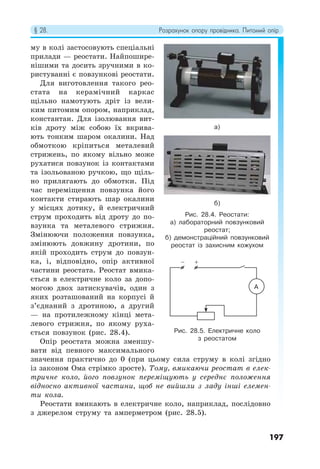 § 28. Розрахунок опору провідника. Питомий опір
197
му в колі застосовують спеціальні
прилади — реостати. Найпошире-
нішими та досить зручними в ко-
ристуванні є повзункові реостати.
Для виготовлення такого рео-
стата на керамічний каркас
щільно намотують дріт із вели-
ким питомим опором, наприклад,
константан. Для ізолювання вит-
ків дроту між собою їх вкрива-
ють тонким шаром окалини. Над
обмоткою кріпиться металевий
стрижень, по якому вільно може
рухатися повзунок із контактами
та ізольованою ручкою, що щіль-
но прилягають до обмотки. Під
час переміщення повзунка його
контакти стирають шар окалини
у місцях дотику, й електричний
струм проходить від дроту до по-
взунка та металевого стрижня.
Змінюючи положення повзунка,
змінюють довжину дротини, по
якій проходить струм до повзун-
ка, і, відповідно, опір активної
частини реостата. Реостат вмика-
ється в електричне коло за допо-
могою двох затискувачів, один з
яких розташований на корпусі й
з’єднаний з дротиною, а другий
— на протилежному кінці мета-
левого стрижня, по якому руха-
ється повзунок (рис. 28.4).
Опір реостата можна зменшу-
вати від певного максимального
значення практично до 0 (при цьому сила струму в колі згідно
із законом Ома стрімко зросте). Тому, вмикаючи реостат в елек-
тричне коло, його повзунок переміщують у середнє положення
відносно активної частини, щоб не вийшли з ладу інші елемен-
ти кола.
Реостати вмикають в електричне коло, наприклад, послідовно
з джерелом струму та амперметром (рис. 28.5).
Рис. 28.4. Реостати:
а) лабораторний повзунковий
реостат;
б) демонстраційний повзунковий
реостат із захисним кожухом
Рис. 28.5. Електричне коло
з реостатом
а)
б)
A
− +
 
