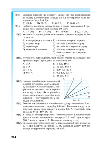 204
8(с). Вкажіть напругу на реостаті, якщо під час проходження
по ньому електричного заряду 12 Кл електричне поле ви-
конало роботу 720 Дж:
А) 20 В; Б) 60 В; В) 0,2 В; Г) 8,64 кВ.
9(с). Виберіть значення опору мідного дроту завдовжки 1 км,
якщо його поперечний переріз 10 мм2
:
А) 17 Ом; Б) 1,7 Ом; В) 170 Ом; Г) 0,017 Ом.
10(д). Установіть відповідність між назвою джерела струму та йо-
го типом.
А) електрофорна машина 1) світлове джерело струму
Б) акумулятор 2) теплове джерело струму
В) термопара 3) механічне джерело струму
Г) сонячний елемент 4) хімічне джерело струму
5) електромагнітне джерело
струму
11(д). Установіть відповідність між силою струму та зарядом, що
пройшов через провідник за вказаний час.
А) 3 А 1) 5 Кл, 10 с
Б) 5 А 2) 15 Кл, 0,2 с
В) 75 А 3) 200 Кл, 20 с
Г) 0,5 А 4) 0,5 Кл, 0,1 с
5) 24 Кл, 8 с
12(д). Чотири провідники, виготовлені
з однієї речовини, мають однако-
ву довжину. Скориставшись гра-
фіками залежності сили струму
від напруги (рис. 3), порівняйте
площі поперечного перерізу про-
відників і розташуйте їх у по-
рядку збільшення.
13(д). Реостат виготовлено з нікелінового дроту завдовжки 2 м і
площею поперечного перерізу 0,3 мм2
. Визначте напругу на
реостаті, якщо сила струму в ньому 0,5 А. Питомий опір
нікеліну 0,42 · 10−6
Ом · м.
14(в). У спіралі електронагрівача, виготовленого з нікелінового
дроту площею поперечного перерізу 0,1 мм2
, при напрузі
220 В сила струму 4 А. Визначте довжину дроту.
15(в). Скільки електронів проходить через залізний дріт протягом
10 с при напрузі на ньому 10 В. Довжина дроту 150 см,
площа поперечного перерізу 10 мм2
.
Рис. 3
I 1 4
3
2
U
 