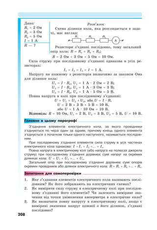 208
Дано:
R1 = 2 Ом
R2 = 3 Ом
R3 = 5 Ом
I = 1 А
Розв’язок
Схема ділянки кола, яка розглядається в зада-
чі, має вигляд:
Резистори з’єднані послідовно, тому загальний
опір кола: R = R1 + R2 + R3;
R — ?
R = 2 Ом + 3 Ом + 5 Ом = 10 Ом.
Сила струму при послідовному з’єднанні однакова в усіх ре-
зисторах:
I1 = I2 = I3 = I = 1 А.
Напругу на кожному з резисторів визначимо за законом Ома
для ділянки кола:
U1 = I · R1, U1 = 1 А · 2 Ом = 2 В;
U2 = I · R2, U2 = 1 А · 3 Ом = 3 В;
U3 = I · R3, U3 = 1 А · 5 Ом = 5 В.
Повна напруга в колі при послідовному з’єднанні:
U = U1 + U2 + U3, або U = I · R,
U = 2 В + 3 В + 5 В = 10 В,
або U = 1 А · 10 Ом = 10 В.
Відповідь: R = 10 Ом, U1 = 2 В, U2 = 3 В, U3 = 5 В, U = 10 В.
Головне в цьому параграфі
З’єднання елементів електричного кола, за якого провідники
з’єднуються по черзі один за одним, причому кінець одного елемента
з’єднується з початком тільки одного наступного, називається послідов-
ним.
При послідовному з’єднанні елементів сила струму в усіх частинах
електричного кола однакова: I = I1 = I2 =… = In.
Повна напруга в електричному колі (або напруга на полюсах джерела
струму) при послідовному з’єднанні дорівнює сумі напруг на окремих
ділянках кола: U = U1 + U2 +… + Un.
Загальний опір при послідовному з’єднанні дорівнює сумі опорів
окремих провідників або ділянок електричного кола: R = R1 + R2 +… + Rn.
Запитання для самоперевірки
1. Яке з’єднання елементів електричного кола називають послі-
довним? Як його зображають на електричних схемах?
2. Як виміряти силу струму в електричному колі при послідов-
ному з’єднанні його елементів? Чи залежить виміряне зна-
чення від точки увімкнення амперметра в електричне коло?
3. Як визначити повну напругу в електричному колі, якщо є
виміряні значення напруг кожної з його ділянок, з’єднані
послідовно?
A
R3
R2
R1
 