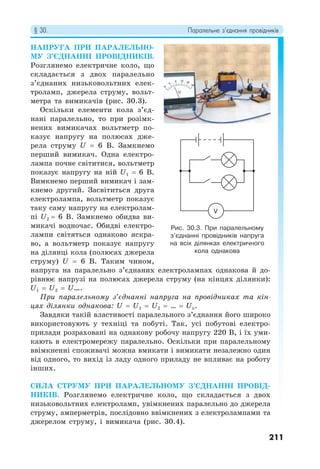§ 30. Паралельне з’єднання провідників
211
НАПРУГА ПРИ ПАРАЛЕЛЬНО-
МУ З’ЄДНАННІ ПРОВІДНИКІВ.
Розглянемо електричне коло, що
складається з двох паралельно
з’єднаних низьковольтних елек-
троламп, джерела струму, вольт-
метра та вимикачів (рис. 30.3).
Оскільки елементи кола з’єд-
нані паралельно, то при розімк-
нених вимикачах вольтметр по-
казує напругу на полюсах дже-
рела струму U = 6 В. Замкнемо
перший вимикач. Одна електро-
лампа почне світитися, вольтметр
показує напругу на ній U1 = 6 В.
Вимкнемо перший вимикач і зам-
кнемо другий. Засвітиться друга
електролампа, вольтметр показує
таку саму напругу на електролам-
пі U2 = 6 В. Замкнемо обидва ви-
микачі водночас. Обидві електро-
лампи світяться однаково яскра-
во, а вольтметр показує напругу
на ділянці кола (полюсах джерела
струму) U = 6 В. Таким чином,
напруга на паралельно з’єднаних електролампах однакова й до-
рівнює напрузі на полюсах джерела струму (на кінцях ділянки):
U1 = U2 = U….
При паралельному з’єднанні напруга на провідниках та кін-
цях ділянки однакова: U = U1 = U2 = … = Un.
Завдяки такій властивості паралельного з’єднання його широко
використовують у техніці та побуті. Так, усі побутові електро-
прилади розраховані на однакову робочу напругу 220 В, і їх уми-
кають в електромережу паралельно. Оскільки при паралельному
ввімкненні споживачі можна вмикати і вимикати незалежно один
від одного, то вихід із ладу одного приладу не впливає на роботу
інших.
СИЛА СТРУМУ ПРИ ПАРАЛЕЛЬНОМУ З’ЄДНАННІ ПРОВІД-
НИКІВ. Розглянемо електричне коло, що складається з двох
низьковольтних електроламп, увімкнених паралельно до джерела
струму, амперметрів, послідовно ввімкнених з електролампами та
джерелом струму, і вимикача (рис. 30.4).
Рис. 30.3. При паралельному
з’єднанні провідників напруга
на всіх ділянках електричного
кола однакова
V
 