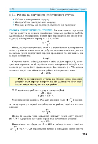 § 31. Робота та потужність електричного струму
215
§ 31. Робота та потужність електричного струму
 Робота електричного струму
 Потужність електричного струму
 Одиниці роботи, що використовуються на практиці
РОБОТА ЕЛЕКТРИЧНОГО СТРУМУ. Ви вже знаєте, що елек-
трична напруга на кінцях провідника чисельно дорівнює роботі,
здійснюваній електричним полем при переміщенні по цьому про-
віднику електричного заряду в 1 Кл, тобто
A
U
q
 .
Отже, роботу електричного поля А з переміщення електричного
заряду q можна визначити як добуток перенесеного електрично-
го заряду через поперечний переріз провідника та напруги U на
кінцях провідника:
A qU
 .
Скориставшись співвідношенням між силою струму І, елек-
тричним зарядом, який пройшов через поперечний переріз про-
відника q, і часом його проходження t (нагадаємо, q It
 ), можна
записати вираз для обчислення роботи електричного поля:
A = IUt.
Робота електричного струму на ділянці кола дорівнює
добутку сили струму, напруги на цій ділянці та часу, про-
тягом якого виконувалася ця робота.
У СІ одиницею роботи струму є джоуль (Дж):
[A] = Дж;
1 Дж = 1В · А.
Скориставшись законом Ома для ділянки кола (
U
I
R
 ) заміни-
мо силу струму у виразі для обчислення роботи, тоді він матиме
вигляд:
2
.
U
A t
R

Якщо із закону Ома виразимо напругу через силу струму
(U IR
 ), одержимо ще один вираз для обчислення роботи:
A = I2
Rt.
Зауважимо, що формула A = IUt є універсальною, тоді як
2
U
A t
R
 та A = I2
Rt справедливі тільки у випадках, коли робота
 