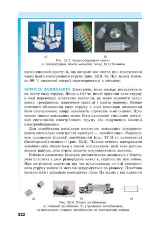 222
провідниковий пристрій, що випромінює світло при пропусканні
через нього електричного струму (рис. 32.3, б). При цьому близь-
ко 90 % спожитої енергії перетворюється у світлову.
КОРОТКЕ ЗАМИКАННЯ. Електричні кола завжди розраховують
на певну силу струму. Якщо з тієї чи іншої причини сила струму
в колі перевищує допустиме значення, це може зумовити нагрі-
вання провідників, плавлення ізоляції і навіть пожежу. Явище
істотного збільшення сили струму в колі внаслідок зменшення
його електричного опору називають коротким замиканням. При-
чиною такого замикання може бути одночасне вмикання потуж-
них споживачів електричного струму або порушення ізоляції
електрообладнання.
Для запобігання наслідкам короткого замикання використо-
вують спеціальні електричні пристрої — запобіжники. Розрізня-
ють одноразові (плавкі) запобіжники (рис. 32.4) та автоматичні
(багаторазові) вимикачі (рис. 32.5). Плавка вставка одноразових
запобіжників обирається з таким розрахунком, щоб вона розпла-
вилася раніше, ніж струм досягне неприпустимих значень.
Робочим елементом багатьох автоматичних вимикачів є бімета-
лева пластина з двох різнорідних металів, скріплених між собою.
При нагріванні пластини під час проходження по ній електрич-
ного струму кожен із металів деформується по різному. Пластина
вигинається і розмикає електричне коло. На відміну від плавкого
а) б)
Рис. 32.3. Енергозберігаючі лампи:
а) газорозрядна лампа низького тиску; б) LED-лампи
а) б) в)
Рис. 32.4. Плавкі запобіжники:
а) плавкий запобіжник; б) утримувачі запобіжників;
в) позначення плавких запобіжників на електричних схемах
 