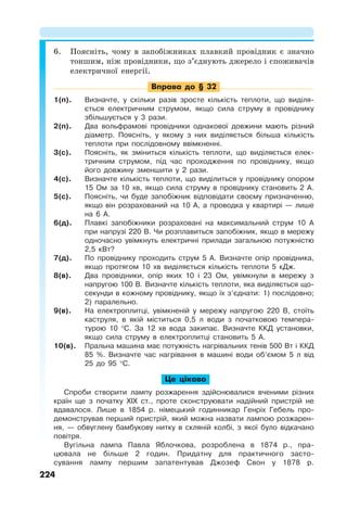 224
6. Поясніть, чому в запобіжниках плавкий провідник є значно
тоншим, ніж провідники, що з’єднують джерело і споживачів
електричної енергії.
Вправа до § 32
1(п). Визначте, у скільки разів зросте кількість теплоти, що виділя-
ється електричним струмом, якщо сила струму в провіднику
збільшується у 3 рази.
2(п). Два вольфрамові провідники однакової довжини мають різний
діаметр. Поясніть, у якому з них виділяється більша кількість
теплоти при послідовному ввімкненні.
3(с). Поясніть, як зміниться кількість теплоти, що виділяється елек-
тричним струмом, під час проходження по провіднику, якщо
його довжину зменшити у 2 рази.
4(с). Визначте кількість теплоти, що виділиться у провіднику опором
15 Ом за 10 хв, якщо сила струму в провіднику становить 2 А.
5(с). Поясніть, чи буде запобіжник відповідати своєму призначенню,
якщо він розрахований на 10 А, а проводка у квартирі — лише
на 6 А.
6(д). Плавкі запобіжники розраховані на максимальний струм 10 А
при напрузі 220 В. Чи розплавиться запобіжник, якщо в мережу
одночасно увімкнуть електричні прилади загальною потужністю
2,5 кВт?
7(д). По провіднику проходить струм 5 А. Визначте опір провідника,
якщо протягом 10 хв виділяється кількість теплоти 5 кДж.
8(в). Два провідники, опір яких 10 і 23 Ом, увімкнули в мережу з
напругою 100 В. Визначте кількість теплоти, яка виділяється що-
секунди в кожному провіднику, якщо їх з’єднати: 1) послідовно;
2) паралельно.
9(в). На електроплитці, увімкненій у мережу напругою 220 В, стоїть
каструля, в якій міститься 0,5 л води з початковою темпера-
турою 10 °С. За 12 хв вода закипає. Визначте ККД установки,
якщо сила струму в електроплитці становить 5 А.
10(в). Пральна машина має потужність нагрівальних тенів 500 Вт і ККД
85 %. Визначте час нагрівання в машині води об’ємом 5 л від
25 до 95 °С.
Це цікаво
Спроби створити лампу розжарення здійснювалися вченими різних
країн ще з початку ХІХ ст., проте сконструювати надійний пристрій не
вдавалося. Лише в 1854 р. німецький годинникар Генріх Гебель про-
демонстрував перший пристрій, який можна назвати лампою розжарен-
ня, — обвуглену бамбукову нитку в скляній колбі, з якої було відкачано
повітря.
Вугільна лампа Павла Яблочкова, розроблена в 1874 р., пра-
цювала не більше 2 годин. Придатну для практичного засто-
сування лампу першим запатентував Джозеф Свон у 1878 р.
 
