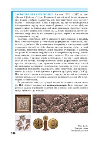 238
ЗАСТОСУВАННЯ ЕЛЕКТРОЛІЗУ. На межі XVIII і XIX ст. іта-
лійський фізіолог Луїджі Гальвані й англійський фізик Алессан-
дро Вольта зробили відкриття, які започаткували нову наукову
галузь — електрохімію. Учені з’ясували, що під час проходження
електричного струму через водний розчин солі в ньому відбува-
ються хімічні перетворення, які нині називають електролітични-
ми. Пізніше російський учений Б. С. Якобі винайшов спосіб на-
несення шару металу на поверхню різних виробів за допомогою
електричного струму.
Сьогодні електроліз набув широкого застосування в техніці.
Його використовують у технології рафінування (очищення) ме-
талів від домішок. За допомогою електролізу в електрометалургії
отримують чистий натрій, нікель, кисень, водень, хлор та інші
речовини. Пластина металу, який підлягає очищенню, є анодом,
що разом із катодом занурюється в електролітичну ванну, запов-
нену водним розчином солі цього металу. Під час електролізу
метал анода у вигляді йонів переходить у розчин і далі відкла-
дається на катоді. Електролітичний спосіб рафінування застосо-
вується, наприклад, для отримання електротехнічної міді, з якої
виготовляють електричні провідники. Зокрема, із руди з різно-
манітними домішками відливають мідні пластини, які приєдну-
ються до анода й вміщуються в розчин сульфату міді (CuSO4).
Під час пропускання електричного струму на катоді виділяється
чистий метал, а всі сторонні домішки випадають в осад або пере-
ходять в електроліт.
За допомогою електролізу одні метали вкривають шаром іншо-
го. Цей процес називається гальваностегією. Так, поверхні ви-
робів із заліза вкривають нікелем або хромом, які мають значно
вищу стійкість до корозії.
Рис. 34.4.
Використання
гальванопластики
 