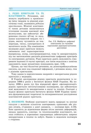 § 2. Агрегатні стани речовини
23
1. РІДКІ КРИСТАЛИ ТА ЇХ
ВЛАСТИВОСТІ. Речовини, які
можуть перебувати в проміжно-
му (між твердим та рідким) агре-
гатному стані, називають рідкими
кристалами. Фізичні властивос-
ті таких речовин визначаються
істотними силами взаємодії між
молекулами, що забезпечує збе-
реження сталого об’єму та поєд-
нання властивостей твердих тіл і
рідин, високу чутливість до тем-
ператури, тиску, електричного й
магнітного полів. Під зовнішніми
впливами рідкі кристали можуть
змінювати свої характеристики
(наприклад, колір, електропровідність), тому їх використовують
під час виготовлення дисплеїв різноманітних цифрових пристроїв
та електронних датчиків. Рідкі кристали дають можливість ство-
рювати надтонкі й гнучкі пристрої, але їхнім недоліком є помітна
уразливість щодо механічних пошкоджень (рис. 2.9).
Цікаво, що такі біологічні речовини, як дезоксирибонуклеїнова
кислота, що несе код спадкової інформації, і речовина мозку, теж
є рідкими кристалами.
Тому одним із перспективних напрямів є використання рідких
кристалів у медицині.
В Україні дослідження рідких кристалів розпочалися із се-
редини 1980-х років у Інституті фізики НАН України. На по-
чатку 1990-х років тут був відкритий ефект «фотоорієнтації»
рідких кристалів світлочутливими полімерами, що забезпечило
нові можливості їх використання в науці та техніці. Сьогодні у
відділі фізики кристалів Інституту фізики НАН України трива-
ють фундаментальні теоретичні та експериментальні дослідження
властивостей рідких кристалів.
2. ПОЛІМЕРИ. Особливі властивості мають природні та штучні
сполуки з великою кількістю повторювань однакових або різ-
них атомів, з’єднаних у довгі ланцюги, — полімери (рис. 2.10).
Їхня здатність до відновлення форми після значних деформацій,
низька крихкість, електро- та теплоізоляційні властивості, ви-
сока стійкість в агресивних середовищах забезпечують широке
використання в техніці та побуті. Одним із недоліків полімерів
є старіння.
Рис. 2.9. Майбутнє цифрової
електроніки за гнучкими
надтонкими рідкокристалічними
дисплеями
 