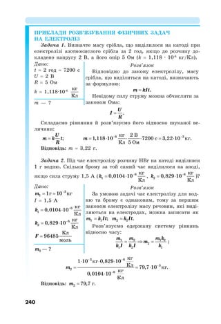 240
ПРИКЛАДИ РОЗВ’ЯЗУВАННЯ ФІЗИЧНИХ ЗАДАЧ
НА ЕЛЕКТРОЛІЗ
Задача 1. Визначте масу срібла, що виділилося на катоді при
електролізі азотнокислого срібла за 2 год, якщо до розчину до-
кладено напругу 2 В, а його опір 5 Ом (k = 1,118 · 10-6
кг/Кл).
Дано:
t = 2 год = 7200 с
U = 2 В
R = 5 Ом
k = 1,118·10-6
кг
Кл
Розв’язок
Відповідно до закону електролізу, масу
срібла, що виділиться на катоді, визначають
за формулою:
.
m kIt

Невідому силу струму можна обчислити за
законом Ома:
m — ?
.
U
I
R

Складаємо рівняння й розв’язуємо його відносно шуканої ве-
личини:
;
U
m k t
R
 m  
     
6 3
кг 2 В
1,118 10 7200 с 3,22 10 кг.
Кл 5 Ом
Відповідь: m = 3,22 г.
Задача 2. Під час електролізу розчину НBr на катоді виділився
1 г водню. Скільки брому за той самий час виділилося на аноді,
якщо сила струму 1,5 А ( 6
1
кг
0,0104 10
Кл
k 
  , 6
2
кг
0,829 10
Кл
k 
  )?
Дано:
m 
  3
1 1г 10 кг
І = 1,5 А
k 
  6
1
кг
0,0104 10
Кл
k 
  6
2
кг
0,829 10
Кл
F 
Кл
96485
моль
Розв’язок
За умовою задачі час електролізу для вод-
ню та брому є однаковим, тому за першим
законом електролізу масу речовин, які виді-
ляються на електродах, можна записати як
1 1 ;
m k It
 2 2 .
m k It

Розв’язуємо одержану систему рівнянь
відносно часу:
1 2 1 2
2
1 2 1
m m m k
m
k I k I k
   ;
m2 — ?
m
 


  
  

3 6
3
2
6
кг
1 10 кг 0,829 10
Кл 79,7 10 кг.
кг
0,0104 10
Кл
Відповідь: 2 79,7 г.
m 
 