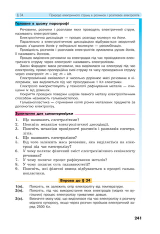 § 34. Природа електричного струму в розчинах і розплавах електролітів
241
Головне в цьому параграфі
Речовини, розчини і розплави яких проводять електричний струм,
називають електролітами.
Електролітична дисоціація — процес розпаду молекул на йони.
Паралельно з електролітичною дисоціацією відбувається зворотний
процес з’єднання йонів у нейтральні молекули — рекомбінація.
Провідність розчинів і розплавів електролітів зумовлена рухом йонів,
її називають йонною.
Процес виділення речовини на електродах під час проходження елек-
тричного струму через електроліт називають електролізом.
Закон Фарадея: маса речовини, яка виділилася на електроді під час
електролізу, прямо пропорційна силі струму та часу проходження струму
через електроліт: m = kq; m = kIt.
Електрохімічний еквівалент k чисельно дорівнює масі речовини в кі-
лограмах, яка виділяється під час проходження 1 Кл електрики.
Електроліз використовують у технології рафінування металів — очи-
щенні їх від домішок.
Покриття провідної поверхні шаром певного металу електролітичним
способом називають гальваностегією.
Гальванопластика — отримання копій різних металевих предметів за
допомогою електролізу.
Запитання для самоперевірки
1. Що називають електролітами?
2. Поясніть механізм електролітичної дисоціації.
3. Поясніть механізм провідності розчинів і розплавів електро-
літів.
4. Що називають електролізом?
5. Від чого залежить маса речовини, яка виділяється на елек-
троді під час електролізу?
6. У чому полягає фізичний зміст електрохімічного еквіваленту
речовини?
7. У чому полягає процес рафінування металів?
8. У чому полягає суть гальваностегії?
9. Поясніть, які фізичні явища відбуваються в процесі гальва-
нопластики.
Вправа до § 34
1(п). Поясніть, як залежить опір електроліту від температури.
2(п). Поясніть, під час використання яких електродів (мідніх чи ву-
гільних) процес електролізу триватиме довше.
3(с). Визначте масу міді, що виділилася під час електролізу з розчину
мідного купоросу, якщо через розчин пройшов електричний за-
ряд 2500 Кл.
 