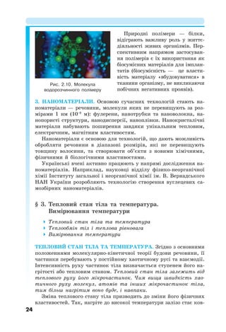 24
Природні полімери — білки,
відіграють важливу роль у життє-
діяльності живих організмів. Пер-
спективним напрямом застосуван-
ня полімерів є їх використання як
біосумісних матеріалів для імплан-
татів (біосумісність — це власти-
вість матеріалу «вбудовуватися» в
тканини організму, не викликаючи
побічних негативних проявів).
3. НАНОМАТЕРІАЛИ. Основою сучасних технологій стають на-
номатеріали — речовини, молекули яких не перевищують за роз-
мірами 1 нм (10−9
м): фулерени, нанотрубки та нановолокна, на-
нопористі структури, нанодисперсії, наноплівки. Нанокристалічні
матеріали набувають поширення завдяки унікальним тепловим,
електричним, магнітним властивостям.
Наноматеріали є основою для технологій, що дають можливість
обробляти речовини в діапазоні розмірів, які не перевищують
товщину волосини, та створювати об’єкти з новими хімічними,
фізичними й біологічними властивостями.
Українські вчені активно працюють у напрямі дослідження на-
номатеріалів. Наприклад, науковці відділу фізико-неорганічної
хімії Інституту загальної і неорганічної хімії ім. В. Вернадського
НАН України розробляють технологію створення вуглецевих са-
мозбірних наноматеріалів.
§ 3. Тепловий стан тіла та температура.
Вимірювання температури
 Тепловий стан тіла та температура
 Теплообмін тіл і теплова рівновага
 Вимірювання температури
ТЕПЛОВИЙ СТАН ТІЛА ТА ТЕМПЕРАТУРА. Згідно з основними
положеннями молекулярно-кінетичної теорії будови речовини, її
частинки перебувають у постійному хаотичному русі та взаємодії.
Інтенсивність руху частинок тіла визначається ступенем його на-
грітості або тепловим станом. Тепловий стан тіла залежить від
теплового руху його мікрочастинок. Чим вища швидкість хао-
тичного руху молекул, атомів та інших мікрочастинок тіла,
тим більш нагрітим воно буде, і навпаки.
Зміна теплового стану тіла призводить до зміни його фізичних
властивостей. Так, нагріте до високої температури залізо стає ков-
Рис. 2.10. Молекула
водорозчинного полімеру
 