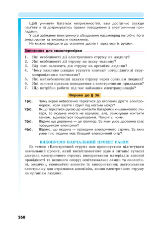 260
Щоб уникнути багатьох неприємностей, вам достатньо завжди
пам’ятати та дотримуватись правил поводження з електричними при-
ладами.
У разі займання електричного обладнання насамперед потрібно його
знеструмити та викликати пожежників.
Не можна підходити до оголених дротів і торкатися їх руками.
Запитання для самоперевірки
1. Які особливості дії електричного струму на людину?
2. Які особливості дії струму на живу тканину?
3. Від чого залежить дія струму на організм людини?
4. Чому важливо швидко усунути контакт потерпілого зі стру-
мопровідними частинами?
5. Які найнебезпечніші шляхи струму через організм людини?
6. Які основні правила поводження з електричними приладами?
7. Що потрібно робити під час займання електроприладів?
Вправа до § 36
1(п). Чому вкрай небезпечно торкатися до оголених дротів електро-
мережі, коли взуття і ґрунт під ногами мокрі?
2(п). Якщо торкатися рукою до контактів батарейки кишенькового ліх-
таря, то людина нічого не відчуває, але, замкнувши контакти
язиком, відчувається пощипування. Поясніть, чому.
3(п). Відомо що деревина — це ізолятор. За яких умов деревина стає
провідником електрики?
4(п). Відомо, що людина — провідник електричного струму. За яких
умов тіло людини має більший електричний опір?
ВИКОНУЄМО НАВЧАЛЬНИЙ ПРОЕКТ РАЗОМ
За темою «Електричний струм» вам пропонується підготувати
навчальний проект, який висвітлюватиме одне з питань: сучасні
джерела електричного струму; використання матеріалів високої
провідності та великого опору; освітлювальні лампи та екологіч-
ні, медичні, економічні аспекти їх використання; застосування
електролізу для отримання алюмінію, вплив електричного струму
на організм людини.
 