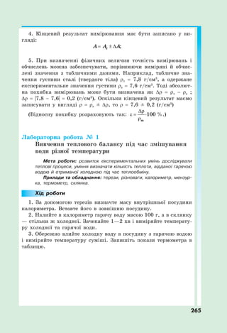 265
4. Кінцевий результат вимірювання має бути записано у ви-
гляді:
;
c
A A A
  
5. При визначенні фізичних величин точність вимірювань і
обчислень можна забезпечувати, порівнюючи виміряні й обчис-
лені значення з табличними даними. Наприклад, табличне зна-
чення густини сталі (твердого тіла) ρт = 7,8 г/см3
, а одержане
експериментальне значення густини ρе = 7,6 г/см3
. Тоді абсолют-
на похибка вимірювань може бути визначена як Δρ = ρт − ρе ;
Δρ = |7,8 − 7,6| = 0,2 (г/см3
). Оскільки кінцевий результат маємо
записувати у вигляді ρ = ρе ± Δρ, то ρ = 7,6 ± 0,2 (г/см3
)
(Відносну похибку розраховують так:
т

  

100 %.)
Лабораторна робота № 1
Вивчення теплового балансу під час змішування
води різної температури
Мета роботи: розвиток експериментальних умінь досліджувати
теплові процеси, уміння визначати кількість теплоти, відданої гарячою
водою й отриманої холодною під час теплообміну.
Прилади та обладнання: терези, різноваги, калориметр, мензур-
ка, термометр, склянка.
Хід роботи
1. За допомогою терезів визначте масу внутрішньої посудини
калориметра. Вставте його в зовнішню посудину.
2. Налийте в калориметр гарячу воду масою 100 г, а в склянку
— стільки ж холодної. Зачекайте 1—2 хв і виміряйте температу-
ру холодної та гарячої води.
3. Обережно влийте холодну воду в посудину з гарячою водою
і виміряйте температуру суміші. Запишіть покази термометра в
таблицю.
 