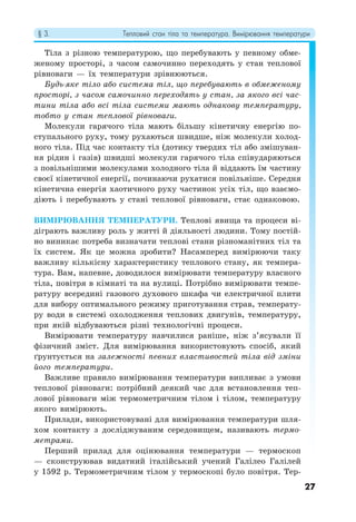 § 3. Тепловий стан тіла та температура. Вимірювання температури
27
Тіла з різною температурою, що перебувають у певному обме-
женому просторі, з часом самочинно переходять у стан теплової
рівноваги — їх температури зрівнюються.
Будь-яке тіло або система тіл, що перебувають в обмеженому
просторі, з часом самочинно переходять у стан, за якого всі час-
тини тіла або всі тіла системи мають однакову температуру,
тобто у стан теплової рівноваги.
Молекули гарячого тіла мають більшу кінетичну енергію по-
ступального руху, тому рухаються швидше, ніж молекули холод-
ного тіла. Під час контакту тіл (дотику твердих тіл або змішуван-
ня рідин і газів) швидші молекули гарячого тіла співударяються
з повільнішими молекулами холодного тіла й віддають їм частину
своєї кінетичної енергії, починаючи рухатися повільніше. Середня
кінетична енергія хаотичного руху частинок усіх тіл, що взаємо-
діють і перебувають у стані теплової рівноваги, стає однаковою.
ВИМІРЮВАННЯ ТЕМПЕРАТУРИ. Теплові явища та процеси ві-
діграють важливу роль у житті й діяльності людини. Тому постій-
но виникає потреба визначати теплові стани різноманітних тіл та
їх систем. Як це можна зробити? Насамперед вимірюючи таку
важливу кількісну характеристику теплового стану, як темпера-
тура. Вам, напевне, доводилося вимірювати температуру власного
тіла, повітря в кімнаті та на вулиці. Потрібно вимірювати темпе-
ратуру всередині газового духового шкафа чи електричної плити
для вибору оптимального режиму приготування страв, температу-
ру води в системі охолодження теплових двигунів, температуру,
при якій відбуваються різні технологічні процеси.
Вимірювати температуру навчилися раніше, ніж з’ясували її
фізичний зміст. Для вимірювання використовують спосіб, який
ґрунтується на залежності певних властивостей тіла від зміни
його температури.
Важливе правило вимірювання температури випливає з умови
теплової рівноваги: потрібний деякий час для встановлення теп-
лової рівноваги між термометричним тілом і тілом, температуру
якого вимірюють.
Прилади, використовувані для вимірювання температури шля-
хом контакту з досліджуваним середовищем, називають термо-
метрами.
Перший прилад для оцінювання температури — термоскоп
— сконструював видатний італійський учений Галілео Галілей
у 1592 р. Термометричним тілом у термоскопі було повітря. Тер-
 