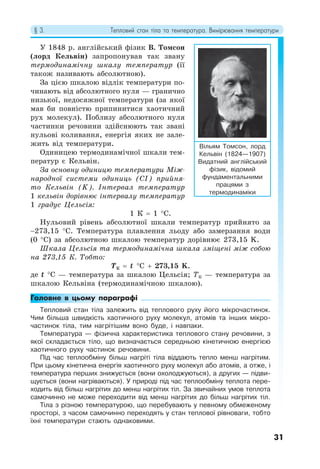§ 3. Тепловий стан тіла та температура. Вимірювання температури
31
У 1848 р. англійський фізик В. Томсон
(лорд Кельвін) запропонував так звану
термодинамічну шкалу температур (її
також називають абсолютною).
За цією шкалою відлік температури по-
чинають від абсолютного нуля — гранично
низької, недосяжної температури (за якої
мав би повністю припинитися хаотичний
рух молекул). Поблизу абсолютного нуля
частинки речовини здійснюють так звані
нульові коливання, енергія яких не зале-
жить від температури.
Одиницею термодинамічної шкали тем-
ператур є Кельвін.
За основну одиницю температури Між-
народної системи одиниць (CI) прийня-
то Кельвін (K). Інтервал температур
1 кельвін дорівнює інтервалу температур
1 градус Цельсія:
1 К = 1 °С.
Нульовий рівень абсолютної шкали температур прийнято за
−273,15 °C. Температура плавлення льоду або замерзання води
(0 °С) за абсолютною шкалою температур дорівнює 273,15 K.
Шкала Цельсія та термодинамічна шкала зміщені між собою
на 273,15 К. Тобто:
TК = t °С + 273,15 K.
де t °С — температура за шкалою Цельсія; TК — температура за
шкалою Кельвіна (термодинамічною шкалою).
Головне в цьому параграфі
Тепловий стан тіла залежить від теплового руху його мікрочастинок.
Чим більша швидкість хаотичного руху молекул, атомів та інших мікро-
частинок тіла, тим нагрітішим воно буде, і навпаки.
Температура — фізична характеристика теплового стану речовини, з
якої складається тіло, що визначається середньою кінетичною енергією
хаотичного руху частинок речовини.
Під час теплообміну більш нагріті тіла віддають тепло менш нагрітим.
При цьому кінетична енергія хаотичного руху молекул або атомів, а отже, і
температура перших знижується (вони охолоджуються), а других — підви-
щується (вони нагріваються). У природі під час теплообміну теплота пере-
ходить від більш нагрітих до менш нагрітих тіл. За звичайних умов теплота
самочинно не може переходити від менш нагрітих до більш нагрітих тіл.
Тіла з різною температурою, що перебувають у певному обмеженому
просторі, з часом самочинно переходять у стан теплової рівноваги, тобто
їхні температури стають однаковими.
Вільям Томсон, лорд
Кельвін (1824—1907)
Видатний англійський
фізик, відомий
фундаментальними
працями з
термодинаміки
 