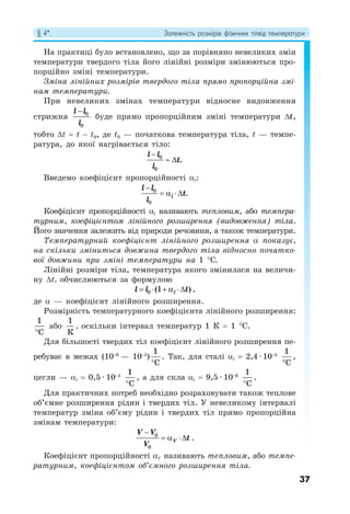 § 4*. Залежність розмірів фізичних тілвід температури
37
На практиці було встановлено, що за порівняно невеликих змін
температури твердого тіла його лінійні розміри змінюються про-
порційно зміні температури.
Зміна лінійних розмірів твердого тіла прямо пропорційна змі-
нам температури.
При невеликих змінах температури відносне видовження
стрижня 0
0
l l
l

буде прямо пропорційним зміні температури Δt,
тобто Δt = t − t0, де t0 — початкова температура тіла, t — темпе-
ратура, до якої нагрівається тіло:
0
0
.
l l
t
l

 
Введемо коефіцієнт пропорційності αl:
0
0
.
l
l l
t
l

  
Коефіцієнт пропорційності αl називають тепловим, або темпера-
турним, коефіцієнтом лінійного розширення (видовження) тіла.
Його значення залежить від природи речовини, а також температури.
Температурний коефіцієнт лінійного розширення α показує,
на скільки зміниться довжина твердого тіла відносно початко-
вої довжини при зміні температури на 1 °C.
Лінійні розміри тіла, температура якого змінилася на величи-
ну Δt, обчислюються за формулою
0 (1 )
l
l l t
     ,
де α — коефіцієнт лінійного розширення.
Розмірність температурного коефіцієнта лінійного розширення:
1
C

або
1
К
, оскільки інтервал температур 1 К = 1 °С.
Для більшості твердих тіл коефіцієнт лінійного розширення пе-
ребуває в межах (10−6
— 10−5
)
1
C

. Так, для сталі αl = 2,4 · 10−5
1
С

,
цегли — αl = 0,5 · 10−5
1
С

, а для скла αl = 9,5 · 10−6
1
С

.
Для практичних потреб необхідно розраховувати також теплове
об’ємне розширення рідин і твердих тіл. У невеликому інтервалі
температур зміна об’єму рідин і твердих тіл прямо пропорційна
змінам температури:
0
0
V
V V
t
V

   .
Коефіцієнт пропорційності αV називають тепловим, або темпе-
ратурним, коефіцієнтом об’ємного розширення тіла.
 