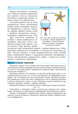 § 5. Внутрішня енергія тіла та способи її зміни
45
Процес теплообміну є незворот-
ним. Енергія завжди передається
від гарячого тіла до холодного.
Самочинно зворотний процес пе-
редачі енергії не відбувається.
Є теплові процеси, під час яких
відбувається зміна внутрішньої
енергії двома способами одночас-
но. Наприклад, у досліді з модел-
лю парової турбіни скляну колбу
з трубкою заповнюють водою і
нагрівають спиртівкою (рис. 5.8).
Між полум’ям спиртівки та
колбою з водою відбувається те-
плообмін, внаслідок якого вну-
трішня енергія води зростає і во-
на закипає. Пара виконує роботу
за рахунок своєї внутрішньої енергії, і турбіна обертається. Тобто
одночасно відбувається теплообмін та виконується механічна ро-
бота. Теплові процеси, в яких використовуються різні способи
зміни внутрішньої енергії, є предметом вивчення теплофізики з
метою конструювання промислових турбін, з якими ви ознайо-
митися в наступних параграфах.
Головне в цьому параграфі
Внутрішня енергія тіла є сумою кінетичної енергії хаотичного руху та
потенціальної енергії взаємодії всіх його мікрочастинок. Внутрішня енер-
гія тіла, як і інші види енергії, вимірюється в джоулях (Дж) і позначається
латинською літерою U.
Внутрішня енергія тіла залежить не від його механічного руху та по-
ложення відносно інших тіл, а лише від процесів, які відбуваються все-
редині тіла, й визначається його внутрішнім станом. Внутрішня енергія
тіла змінюється тільки при зміні температури тіла та переході речовини
з одного агрегатного стану в інший. Внутрішня енергія змінюється при
теплових процесах, хімічних і ядерних реакціях.
Внутрішню енергію тіла можна змінити, виконавши механічну роботу:
ΔU = A.
Теплообмін є процесом обміну внутрішньою енергією між тілами,
їхніми частинами та навколишнім середовищем без виконання роботи.
Процес теплообміну є незворотним. Енергія завжди передається від
гарячого тіла до холодного. Самочинно зворотний процес передачі енер-
гії не відбувається.
Рис. 5.8. Між полум’ям спиртівки
та колбою з водою відбувається
теплообмін, а пара виконує
механічну роботу за рахунок
внутрішньої енергії
 