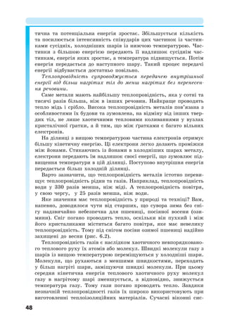 48
тична та потенціальна енергія зростає. Збільшується кількість
та посилюється інтенсивність співударів цих частинок із частин-
ками сусідніх, холодніших шарів із нижчою температурою. Час-
тинки з більшою енергією передають її надлишок сусіднім час-
тинкам, енергія яких зростає, а температура підвищується. Потім
енергія передається до наступного шару. Такий процес передачі
енергії відбувається достатньо повільно.
Теплопровідність супроводжується передачею внутрішньої
енергії від більш нагрітих тіл до менш нагрітих без перенесен-
ня речовини.
Саме метали мають найбільшу теплопровідність, яка у сотні та
тисячі разів більша, ніж в інших речовин. Найкраще проводять
тепло мідь і срібло. Висока теплопровідність металів пов’язана з
особливостями їх будови та зумовлена, на відміну від інших твер-
дих тіл, не лише хаотичними тепловими коливаннями у вузлах
кристалічної ґратки, а й тим, що між ґратками є багато вільних
електронів.
На ділянці з вищою температурою частина електронів отримує
більшу кінетичну енергію. Ці електрони легко долають проміжки
між йонами. Стикаючись із йонами в холодніших шарах металу,
електрони передають їм надлишок своєї енергії, що зумовлює під-
вищення температури в цій ділянці. Поступово внутрішня енергія
передається більш холодній ділянці.
Варто зазначити, що теплопровідність металів істотно переви-
щує теплопровідність рідин та газів. Наприклад, теплопровідність
води у 330 разів менша, ніж міді. А теплопровідність повітря,
у свою чергу, у 25 разів менша, ніж води.
Яке значення має теплопровідність у природі та техніці? Вам,
напевно, доводилося чути від старших, що сувора зима без сні-
гу надзвичайно небезпечна для пшениці, посіяної восени (ози-
мини). Сніг погано проводить тепло, оскільки він пухкий і між
його кристаликами міститься багато повітря, яке має невелику
теплопровідність. Тому під снігом посіви озимої пшениці надійно
захищені до весни (рис. 6.2).
Теплопровідність газів є наслідком хаотичного невпорядковано-
го теплового руху їх атомів або молекул. Швидкі молекули газу з
шарів із вищою температурою переміщуються у холодніші шари.
Молекули, що рухаються з меншими швидкостями, переходять
у більш нагріті шари, заміщуючи швидкі молекули. При цьому
середня кінетична енергія теплового хаотичного руху молекул
газу в нагрітому шарі зменшується, а відповідно, знижується
температура газу. Тому гази погано проводять тепло. Завдяки
незначній теплопровідності газів їх широко використовують при
виготовленні теплоізоляційних матеріалів. Сучасні віконні сис-
 