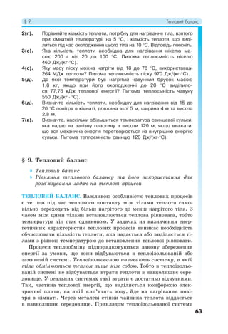 § 9. Тепловий баланс
63
2(п). Порівняйте кількість теплоти, потрібну для нагрівання тіла, взятого
при кімнатній температурі, на 5 °С, і кількість теплоти, що виді-
литься під час охолодження цього тіла на 10 °C. Відповідь поясніть.
3(с). Яка кількість теплоти необхідна для нагрівання нікелю ма-
сою 200 г від 20 до 100 °С. Питома теплоємність нікелю
460 Дж/(кг·°С).
4(с). Яку масу піску можна нагріти від 18 до 78 °С, використавши
264 МДж теплоти? Питома теплоємність піску 970 Дж/(кг·°C).
5(д). До якої температури був нагрітий чавунний брусок масою
1,8 кг, якщо при його охолодженні до 20 °С виділило-
ся 77,76 кДж теплової енергії? Питома теплоємність чавуну
550 Дж/(кг · °C).
6(д). Визначте кількість теплоти, необхідну для нагрівання від 15 до
20 °С повітря в кімнаті, довжина якої 5 м, ширина 4 м та висота
2,8 м.
7(в). Визначте, наскільки збільшиться температура свинцевої кульки,
яка падає на залізну пластину з висоти 120 м, якщо вважати,
що вся механічна енергія перетворюється на внутрішню енергію
кульки. Питома теплоємність свинцю 120 Дж/(кг·°C).
§ 9. Тепловий баланс
 Тепловий баланс
 Рівняння теплового балансу та його використання для
розв’язування задач на теплові процеси
ТЕПЛОВИЙ БАЛАНС. Важливою особливістю теплових процесів
є те, що під час теплового контакту між тілами теплота само-
вільно переходить від більш нагрітого до менш нагрітого тіла. З
часом між цими тілами встановлюється теплова рівновага, тобто
температура тіл стає однаковою. У задачах на визначення енер-
гетичних характеристик теплових процесів виникає необхідність
обчислювати кількість теплоти, яка надається або виділяється ті-
лами з різною температурою до встановлення теплової рівноваги.
Процеси теплообміну підпорядковуються закону збереження
енергії за умови, що вони відбуваються в теплоізольованій або
замкненій системі. Теплоізольованою називають систему, в якій
тіла обмінюються теплом лише між собою. Тобто в теплоізольо-
ваній системі не відбувається втрати теплоти в навколишнє сере-
довище. У реальних системах такі втрати є достатньо відчутними.
Так, частина теплової енергії, що виділяється конфоркою елек-
тричної плити, на якій кип’ятять воду, йде на нагрівання пові-
тря в кімнаті. Через металеві стінки чайника теплота віддається
в навколишнє середовище. Прикладом теплоізольованої системи
 