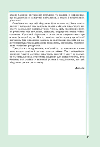 7
власне бачення поставленої проблеми та шляхів її вирішення,
що знадобиться в майбутній навчальній, а згодом і професійній,
діяльності.
Сподіваємося, що цей підручник буде вашим надійним поміч-
ником у виконанні цих нелегких завдань. Автори намагалися ви-
класти навчальний матеріал таким чином, щоб, працюючи з ним,
ви розвивали своє мислення, світогляд, формували власні оцінні
судження. Сучасний підручник – це не єдине джерело знань про
основи фізичної науки. Він є, скоріше, навігатором у організації
навчання. Для виконання завдань та підготовки проектів ви мо-
жете користуватися додатковими джерелами, наприклад, електрон-
ними освітніми ресурсами.
Працюючи з підручником, пам’ятайте, що важливою є саме
ваша наполегливість і систематичність роботи. Тому намагайтеся
вдумливо читати матеріал параграфа, звертайте увагу на підсум-
ки та узагальнення, виконуйте завдання для самоконтролю. Тож
бажаємо вам успіхів у вивченні фізики й сподіваємося, що цей
підручник допоможе в цьому.
Автори
 