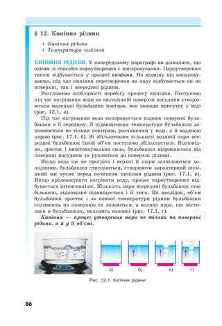 86
§ 12. Кипіння рідини
 Кипіння рідини
 Температура кипіння
КИПІННЯ РІДИНИ. У попередньому параграфі ви дізналися, що
одним зі способів пароутворення є випаровування. Пароутворення
також відбувається у процесі кипіння. На відміну від випарову-
вання, під час кипіння перетворення на пару відбувається як на
поверхні, так і всередині рідини.
Розглянемо особливості перебігу процесу кипіння. Поступово
під час нагрівання води на внутрішній поверхні посудини утворю-
ються маленькі бульбашки повітря, яке завжди присутнє у воді
(рис. 12.1, а).
Під час нагрівання вода випаровується вздовж поверхні буль-
башки в її середину. З підвищенням температури бульбашка за-
повнюється не тільки повітрям, розчиненим у воді, а й водяною
парою (рис. 17.1, б). Зі збільшенням кількості водяної пари все-
редині бульбашок їхній об’єм поступово збільшується. Відповід-
но, зростає і виштовхувальна сила, бульбашки відриваються від
поверхні посудини та рухаються до поверхні рідини.
Якщо вода ще не прогріта і верхні її шари залишаються хо-
лодними, бульбашки стискаються, створюючи характерний шум,
який ми чуємо перед початком кипіння рідини (рис. 17.1, в).
Якщо продовжувати нагрівати воду, процес пароутворення від-
бувається інтенсивніше. Кількість пари всередині бульбашок стає
більшою, відповідно підвищується і її тиск. Як наслідок, об’єм
бульбашок зростає і за певної температури рідини бульбашки
спливають на поверхню та лопаються, а водяна пара, що місти-
лася в бульбашках, виходить назовні (рис. 17.1, г).
Кипіння — процес утворення пари не тільки на поверхні
рідини, а й у її об’ємі.
Рис. 12.1. Кипіння рідини
а) б) в) г)
 