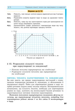 § 13. Розрахунок кількості теплоти при пароутворенні та конденсації
89
Вправа до § 12
1(п). Поясніть, чим процес кипіння рідини відрізняється від її випаро-
вування.
2(п). Порівняйте енергію водяної пари та води за однакової темпе-
ратури.
3(с). Поясніть, чому під час приготування страв для прискорення ки-
піння посуд накривають кришкою.
4(с). Проаналізуйте графік залежності температури води від часу.
Укажіть, яка ділянка відповідає процесу кипіння.
§ 13. Розрахунок кількості теплоти
при пароутворенні та конденсації
 Питома теплота пароутворення та конденсації
 Розрахунок кількості теплоти при пароутворенні
та конденсації
ПИТОМА ТЕПЛОТА ПАРОУТВОРЕННЯ ТА КОНДЕНСАЦІЇ.
Ви вже знаєте, що процес пароутворення пов’язаний з підви-
щенням температури речовини й, відповідно, зі збільшенням її
внутрішньої енергії. Тобто для перетворення рідини в пару по-
трібно речовині надати певну теплову енергію. Експериментально
встановлено, що кількість теплоти, необхідна для перетворення
рідини на пару, залежить від молекулярної будови речовини та
характеризується питомою теплотою пароутворення.
Питомою теплотою пароутворення називають фізичну ве-
личину, що характеризує кількість теплоти, потрібну для
перетворення рідини масою 1 кг без зміни її температури
в пару.
Рисунок до завдання 4
τ, хв
t, °C
10
20
30
40
50
60
70
80
90
100 B C
A
0 1 2 3 4 5 6 7 8 9 10 11 12 13 14 15 16 17 18 19 20
 