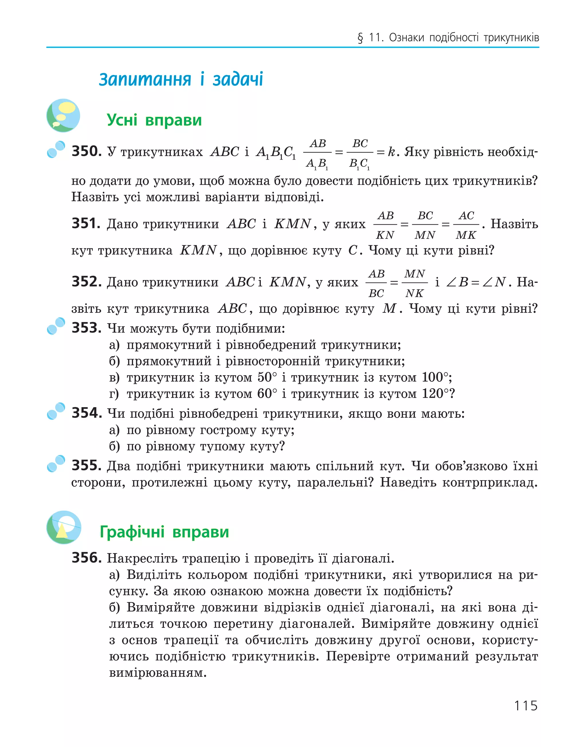 115
§ 11. Ознаки подібності трикутників
Запитання і задачі
Усні вправи
350. У трикутниках ABC і A B C
1 1 1
AB
A B
BC
B C
k
1 1 1 1
= = . Яку рівність необхід-
но додати до умови, щоб можна було довести подібність цих трикутників?
Назвіть усі можливі варіанти відповіді.
351. Дано трикутники ABC і KMN, у яких
AB
KN
BC
MN
AC
MK
= = . Назвіть
кут трикутника KMN, що дорівнює куту C. Чому ці кути рівні?
352. Дано трикутники ABC і KMN, у яких
AB
BC
MN
NK
= і ∠ = ∠
B N. На-
звіть кут трикутника ABC, що дорівнює куту M. Чому ці кути рівні?
353. Чи можуть бути подібними:
а) прямокутний і рівнобедрений трикутники;
б) прямокутний і рівносторонній трикутники;
в) трикутник із кутом 50° і трикутник із кутом 100°;
г) трикутник із кутом 60° і трикутник із кутом 120°?
354. Чи подібні рівнобедрені трикутники, якщо вони мають:
а) по рівному гострому куту;
б) по рівному тупому куту?
355. Два подібні трикутники мають спільний кут. Чи обов’язково їхні
сторони, протилежні цьому куту, паралельні? Наведіть контрприклад.
Графічні вправи
356. Накресліть трапецію і проведіть її діагоналі.
а) Виділіть кольором подібні трикутники, які утворилися на ри-
сунку. За якою ознакою можна довести їх подібність?
б) Виміряйте довжини відрізків однієї діагоналі, на які вона ді-
литься точкою перетину діагоналей. Виміряйте довжину однієї
з основ трапеції та обчисліть довжину другої основи, користу-
ючись подібністю трикутників. Перевірте отриманий результат
вимірюванням.
 