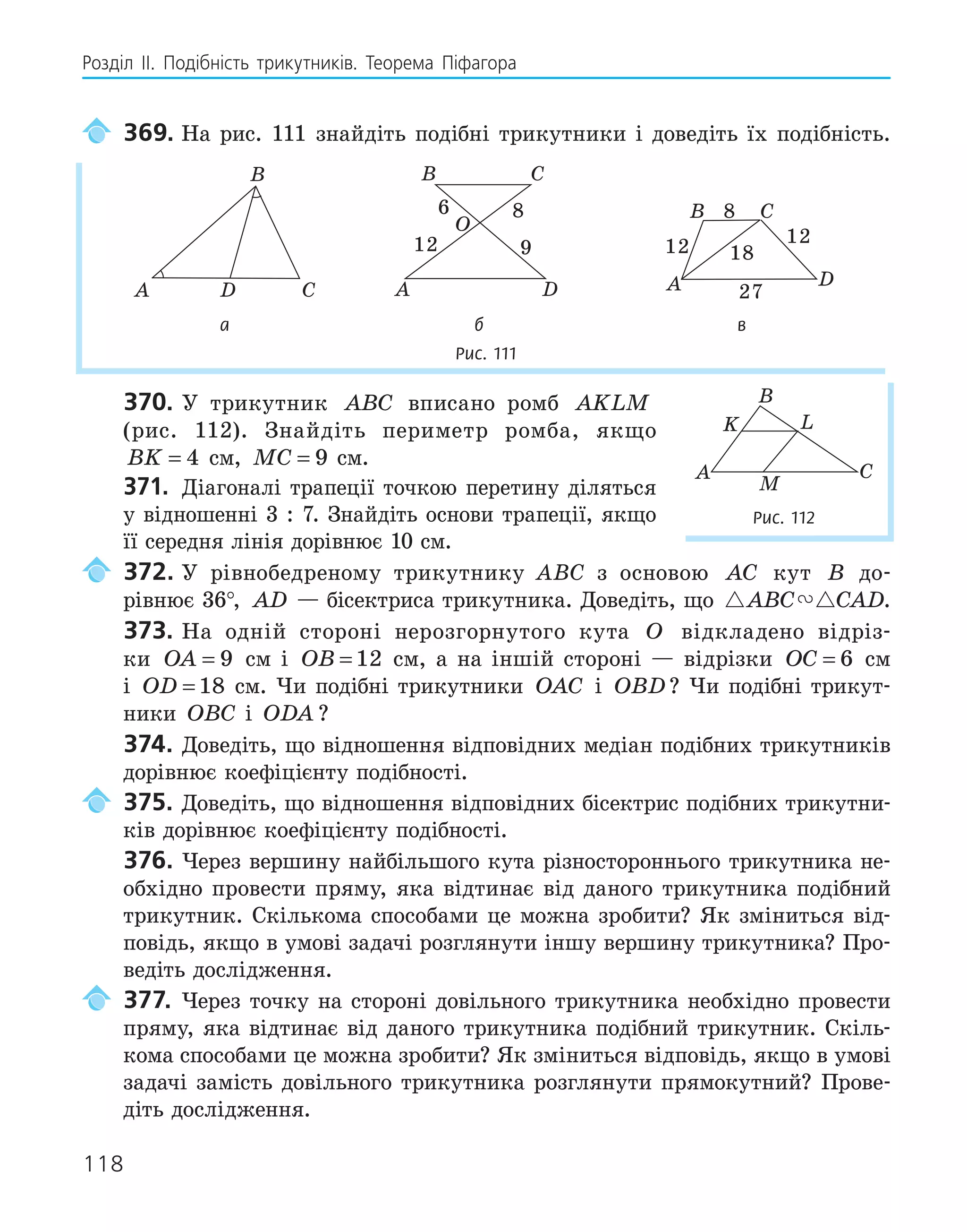 118
Розділ ІI. Подібність трикутників. Теорема Піфагора
369. На рис. 111 знайдіть подібні трикутники і доведіть їх подібність.
A
B
C
D
O
A
B C
D
6
9
8
12
A
B C
D
8
12 18
12
27
а б в
Рис. 111
370. У трикутник ABC вписано ромб AKLM
(рис. 112). Знайдіть периметр ромба, якщо
BK = 4 см, MC = 9 см.
371. Діагоналі трапеції точкою перетину діляться
у відношенні 3 : 7. Знайдіть основи трапеції, якщо
її середня лінія дорівнює 10 см.
372. У рівнобедреному трикутнику ABC з основою AC кут B до-
рівнює 36°, AD — бісектриса трикутника. Доведіть, що  
ABC CAD.
373. На одній стороні нерозгорнутого кута O відкладено відріз-
ки OA = 9 см і OB = 12 см, а на іншій стороні — відрізки OC = 6 см
і OD = 18 см. Чи подібні трикутники OAC і OBD? Чи подібні трикут-
ники OBC і ODA ?
374. Доведіть, що відношення відповідних медіан подібних трикутників
дорівнює коефіцієнту подібності.
375. Доведіть, що відношення відповідних бісектрис подібних трикутни-
ків дорівнює коефіцієнту подібності.
376. Через вершину найбільшого кута різностороннього трикутника не-
обхідно провести пряму, яка відтинає від даного трикутника подібний
трикутник. Скількома способами це можна зробити? Як зміниться від-
повідь, якщо в умові задачі розглянути іншу вершину трикутника? Про-
ведіть дослідження.
377. Через точку на стороні довільного трикутника необхідно провести
пряму, яка відтинає від даного трикутника подібний трикутник. Скіль-
кома способами це можна зробити? Як зміниться відповідь, якщо в умові
задачі замість довільного трикутника розглянути прямокутний? Прове-
діть дослідження.
K L
M
A
B
C
Рис. 112
 