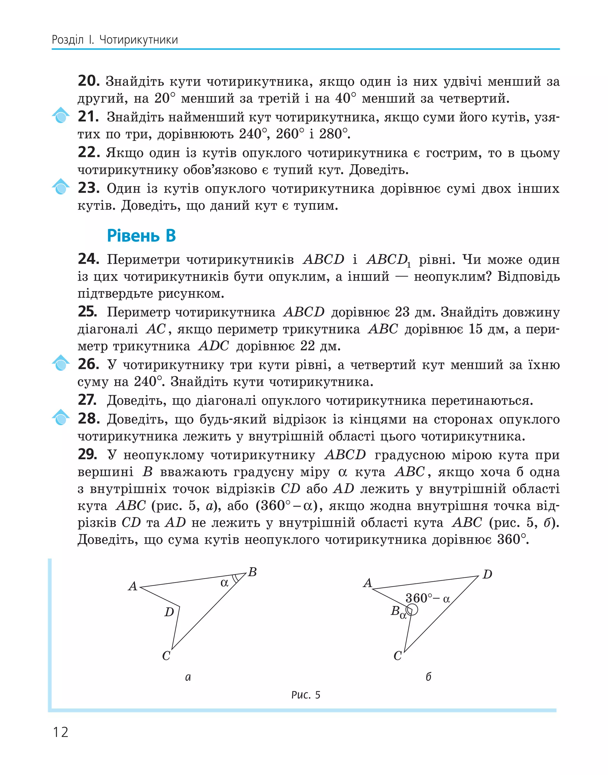 12
Розділ І. Чотирикутники
20. Знайдіть кути чотирикутника, якщо один із них удвічі менший за
другий, на 20° менший за третій і на 40° менший за четвертий.
21. Знайдіть найменший кут чотирикутника, якщо суми його кутів, узя-
тих по три, дорівнюють 240°, 260° і 280°.
22. Якщо один із кутів опуклого чотирикутника є гострим, то в цьому
чотирикутнику обов’язково є тупий кут. Доведіть.
23. Один із кутів опуклого чотирикутника дорівнює сумі двох інших
кутів. Доведіть, що даний кут є тупим.
Рівень В
24. Периметри чотирикутників ABCD і ABCD1 рівні. Чи може один
із цих чотирикутників бути опуклим, а інший — неопуклим? Відповідь
підтвердьте рисунком.
25. Периметр чотирикутника ABCD дорівнює 23 дм. Знайдіть довжину
діагоналі AC, якщо периметр трикутника ABC дорівнює 15 дм, а пери-
метр трикутника ADC дорівнює 22 дм.
26. У чотирикутнику три кути рівні, а четвертий кут менший за їхню
суму на 240°. Знайдіть кути чотирикутника.
27. Доведіть, що діагоналі опуклого чотирикутника перетинаються.
28. Доведіть, що будь-який відрізок із кінцями на сторонах опуклого
чотирикутника лежить у внутрішній області цього чотирикутника.
29. У неопуклому чотирикутнику ABCD градусною мірою кута при
вершині B вважають градусну міру α кута ABC, якщо хоча б одна
з внутрішніх точок відрізків СD або AD лежить у внутрішній області
кута ABC (рис. 5, а), або ( )
360° − α , якщо жодна внутрішня точка від-
різків CD та AD не лежить у внутрішній області кута ABC (рис. 5, б).
Доведіть, що сума кутів неопуклого чотирикутника дорівнює 360°.
A
B
C
D
α A
B
C
D
α
а б
Рис. 5
 