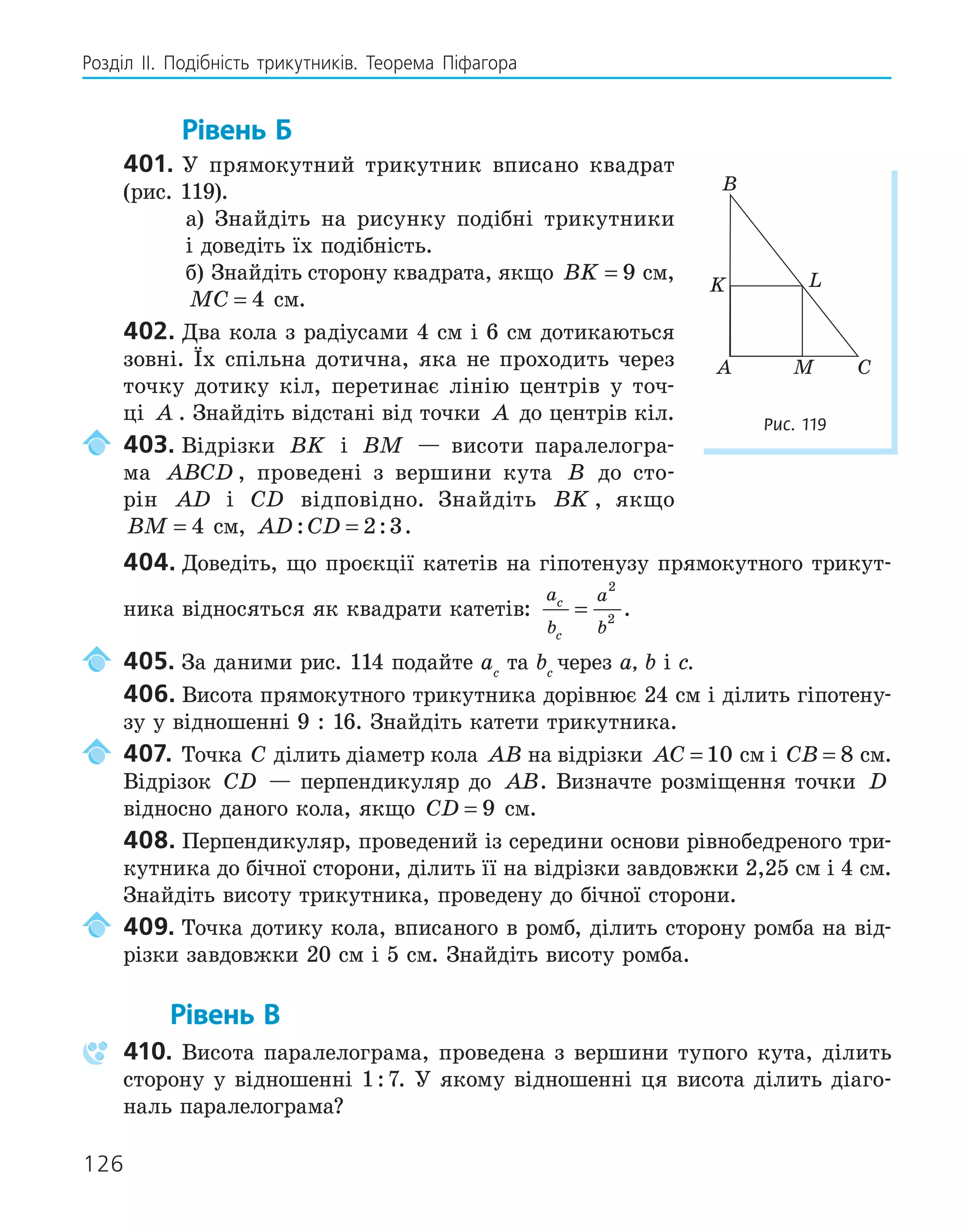 126
Розділ ІI. Подібність трикутників. Теорема Піфагора
Рівень Б
401. У прямокутний трикутник вписано квадрат
(рис. 119).
а) Знайдіть на рисунку подібні трикутники
і доведіть їх подібність.
б) Знайдіть сторону квадрата, якщо BK = 9 см,
MC = 4 см.
402. Два кола з радіусами 4 см і 6 см дотикаються
зовні. Їх спільна дотична, яка не проходить через
точку дотику кіл, перетинає лінію центрів у точ-
ці A . Знайдіть відстані від точки A до центрів кіл.
403. Відрізки BK і BM — висоти паралелогра-
ма ABCD , проведені з вершини кута B до сто-
рін AD і CD відповідно. Знайдіть BK , якщо
BM = 4 см, AD CD
: :
= 2 3.
404. Доведіть, що проєкції катетів на гіпотенузу прямокутного трикут-
ника відносяться як квадрати катетів:
a
b
a
b
c
c
=
2
2
.
405. За даними рис. 114 подайте ac
та bc
через a, b і с.
406. Висота прямокутного трикутника дорівнює 24 см і ділить гіпотену-
зу у відношенні 9 : 16. Знайдіть катети трикутника.
407. Точка C ділить діаметр кола AB на відрізки AC = 10 см і CB = 8 см.
Відрізок CD — перпендикуляр до AB. Визначте розміщення точки D
відносно даного кола, якщо CD = 9 см.
408. Перпендикуляр, проведений із середини основи рівнобедреного три-
кутника до бічної сторони, ділить її на відрізки завдовжки 2,25 см і 4 см.
Знайдіть висоту трикутника, проведену до бічної сторони.
409. Точка дотику кола, вписаного в ромб, ділить сторону ромба на від-
різки завдовжки 20 см і 5 см. Знайдіть висоту ромба.
Рівень В
410. Висота паралелограма, проведена з вершини тупого кута, ділить
сторону у відношенні 1:7. У якому відношенні ця висота ділить діаго-
наль паралелограма?
A
B
C
K L
M
Рис. 119
 