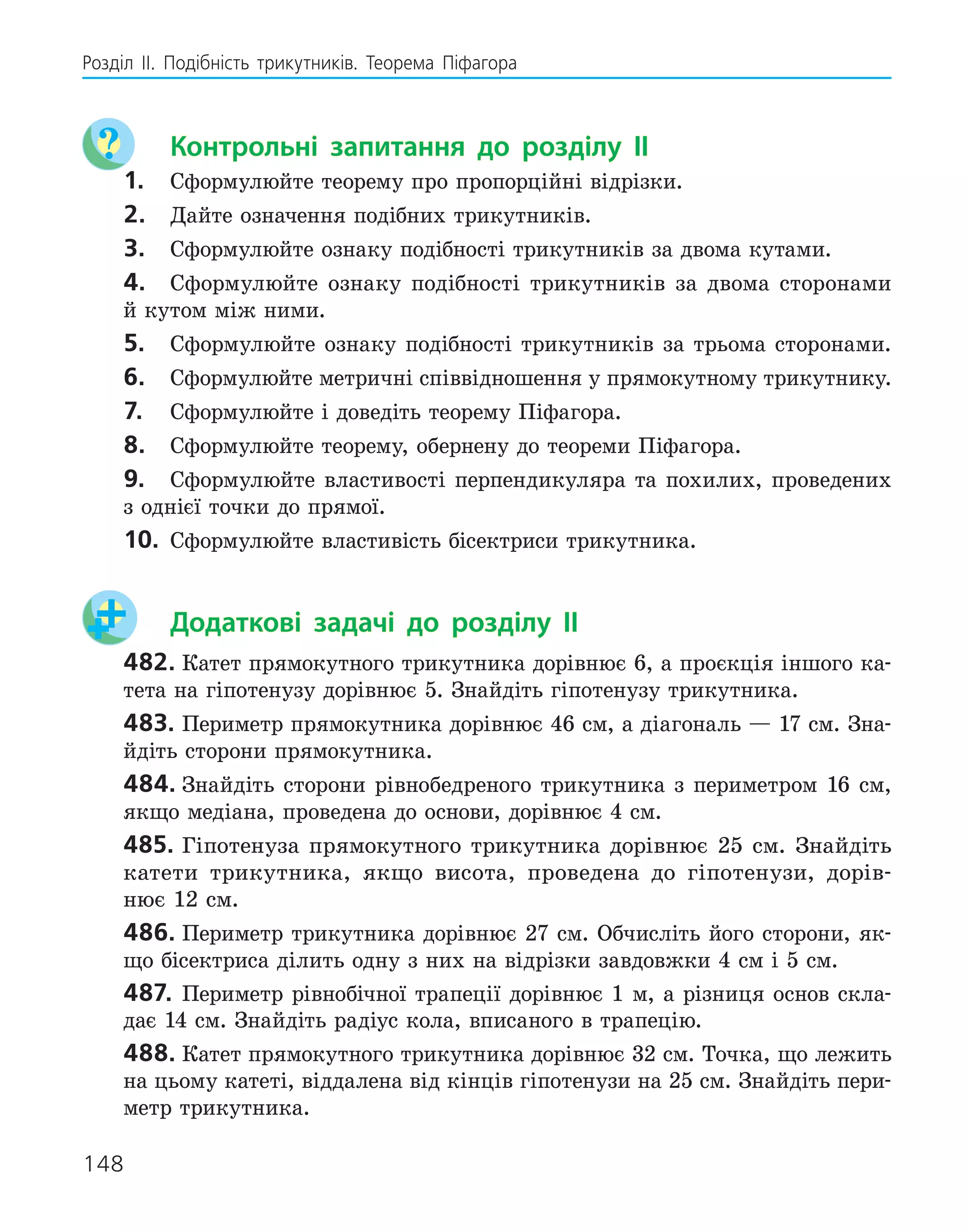 148
Розділ ІI. Подібність трикутників. Теорема Піфагора
	 Контрольні запитання до розділу II
1.	 Сформулюйте теорему про пропорційні відрізки.
2.	 Дайте означення подібних трикутників.
3.	 Сформулюйте ознаку подібності трикутників за двома кутами.
4.	 Сформулюйте ознаку подібності трикутників за двома сторонами
й кутом між ними.
5.	 Сформулюйте ознаку подібності трикутників за трьома сторонами.
6.	 Сформулюйте метричні співвідношення у прямокутному трикутнику.
7.	 Сформулюйте і доведіть теорему Піфагора.
8.	 Сформулюйте теорему, обернену до теореми Піфагора.
9.	 Сформулюйте властивості перпендикуляра та похилих, проведених
з однієї точки до прямої.
10.	 Сформулюйте властивість бісектриси трикутника.
	 Додаткові задачі до розділу II
482.	Катет прямокутного трикутника дорівнює 6, а проєкція іншого ка-
тета на гіпотенузу дорівнює 5. Знайдіть гіпотенузу трикутника.
483.	Периметр прямокутника дорівнює 46 см, а діагональ — 17 см. Зна-
йдіть сторони прямокутника.
484.	Знайдіть сторони рівнобедреного трикутника з периметром 16 см,
якщо медіана, проведена до основи, дорівнює 4 см.
485.	Гіпотенуза прямокутного трикутника дорівнює 25 см. Знайдіть
катети трикутника, якщо висота, проведена до гіпотенузи, дорів-
нює 12 см.
486.	Периметр трикутника дорівнює 27 см. Обчисліть його сторони, як-
що бісектриса ділить одну з них на відрізки завдовжки 4 см і 5 см.
487.	 Периметр рівнобічної трапеції дорівнює 1 м, а різниця основ скла-
дає 14 см. Знайдіть радіус кола, вписаного в трапецію.
488.	Катет прямокутного трикутника дорівнює 32 см. Точка, що лежить
на цьому катеті, віддалена від кінців гіпотенузи на 25 см. Знайдіть пери-
метр трикутника.
 