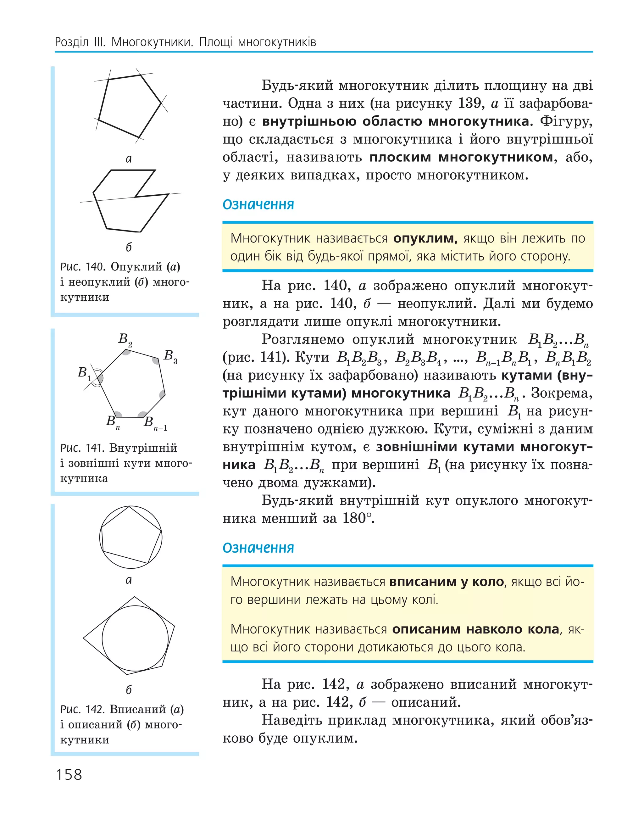 158
Розділ ІІІ. Многокутники. Площі многокутників
Будь-який многокутник ділить площину на дві
частини. Одна з них (на рисунку 139, а її зафарбова-
но) є внутрішньою областю многокутника. Фігуру,
що складається з многокутника і його внутрішньої
області, називають плоским многокутником, або,
у деяких випадках, просто многокутником.
Означення
Многокутник називається опуклим, якщо він лежить по
один бік від будь-якої прямої, яка містить його сторону.
На рис. 140, а зображено опуклий многокут-
ник, а на рис. 140, б — неопуклий. Далі ми будемо
розглядати лише опуклі многокутники.
Розглянемо опуклий многокутник B B Bn
1 2...
(рис. 141). Кути B B B
1 2 3, B B B
2 3 4 , …, B B B
n n
−1 1, B B B
n 1 2
(на рисунку їх зафарбовано) називають кутами (вну­
трішніми кутами) многокутника B B Bn
1 2... . Зокрема,
кут даного многокутника при вершині B B B
1 2 3
на рисун-
ку позначено однією дужкою. Кути, суміжні з даним
внутрішнім кутом, є зовнішніми кутами многокут­
ника B B Bn
1 2... при вершині B B B
1 2 3
(на рисунку їх позна-
чено двома дужками).
Будь-який внутрішній кут опуклого многокут-
ника менший за 180°.
Означення
Многокутник називається вписаним у коло, якщо всі йо-
го вершини лежать на цьому колі.
Многокутник називається описаним навколо кола, як-
що всі його сторони дотикаються до цього кола.
На рис. 142, а зображено вписаний многокут-
ник, а на рис. 142, б — описаний.
Наведіть приклад многокутника, який обов’яз-
ково буде опуклим.
а
б
Рис. 140. Опуклий (а)
і неопуклий (б) много-
кутники
B1
B3
B2
Bn Bn–1
Рис. 141. Внутрішній
і зовнішні кути много-
кутника
а
б
Рис. 142. Вписаний (а)
і описаний (б) много-
кутники
 