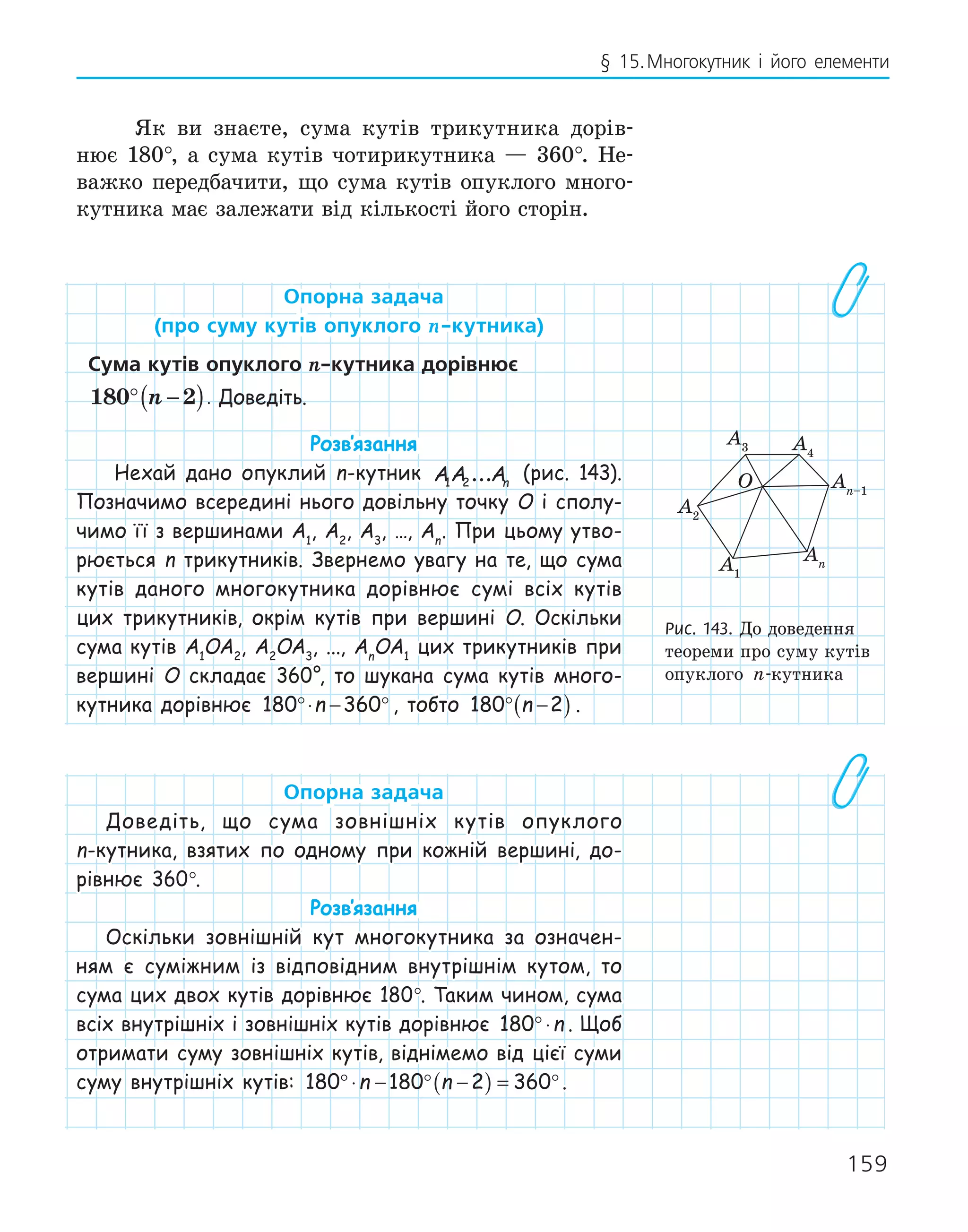 159
§ 15.Многокутник і його елементи
Як ви знаєте, сума кутів трикутника дорів-
нює 180°, а сума кутів чотирикутника — 360°. Не-
важко передбачити, що сума кутів опуклого много-
кутника має залежати від кількості його сторін.
опорна задача
(про суму кутів опуклого n­кутника)
сума кутів опуклого n­кутника дорівнює
180 2
° −
( )
n . Доведіть.
Розв‛язання
Нехай дано опуклий n-кутник AA An
1 2... (рис. 143).
Позначимо всередині нього довільну точку O і сполу-
чимо її з вершинами A1
, A2
, A3
, …, An
. При цьому утво-
рюється n трикутників. Звернемо увагу на те, що сума
кутів даного многокутника дорівнює сумі всіх кутів
цих трикутників, окрім кутів при вершині O. Оскільки
сума кутів A1
OA2
, A2
OA3
, ..., An
OA1
цих трикутників при
вершині O складає 360°, то шукана сума кутів много-
кутника дорівнює 180 360
°⋅ − °
n , тобто 180 2
° −
( )
n .
опорна задача
Доведіть, що сума зовнішніх кутів опуклого
n-кутника, взятих по одному при кожній вершині, до-
рівнює 360°.
Розв‛язання
Оскільки зовнішній кут многокутника за означен-
ням є суміжним із відповідним внутрішнім кутом, то
сума цих двох кутів дорівнює 180°. Таким чином, сума
всіх внутрішніх і зовнішніх кутів дорівнює 180°⋅n . Щоб
отримати суму зовнішніх кутів, віднімемо від цієї суми
суму внутрішніх кутів: 180 180 2 360
°⋅ − ° −
( ) = °
n n .
O
A1
A4
A2
An–1
An
A3
Рис. 143. До доведення
теореми про суму кутів
опуклого n-кутника
 