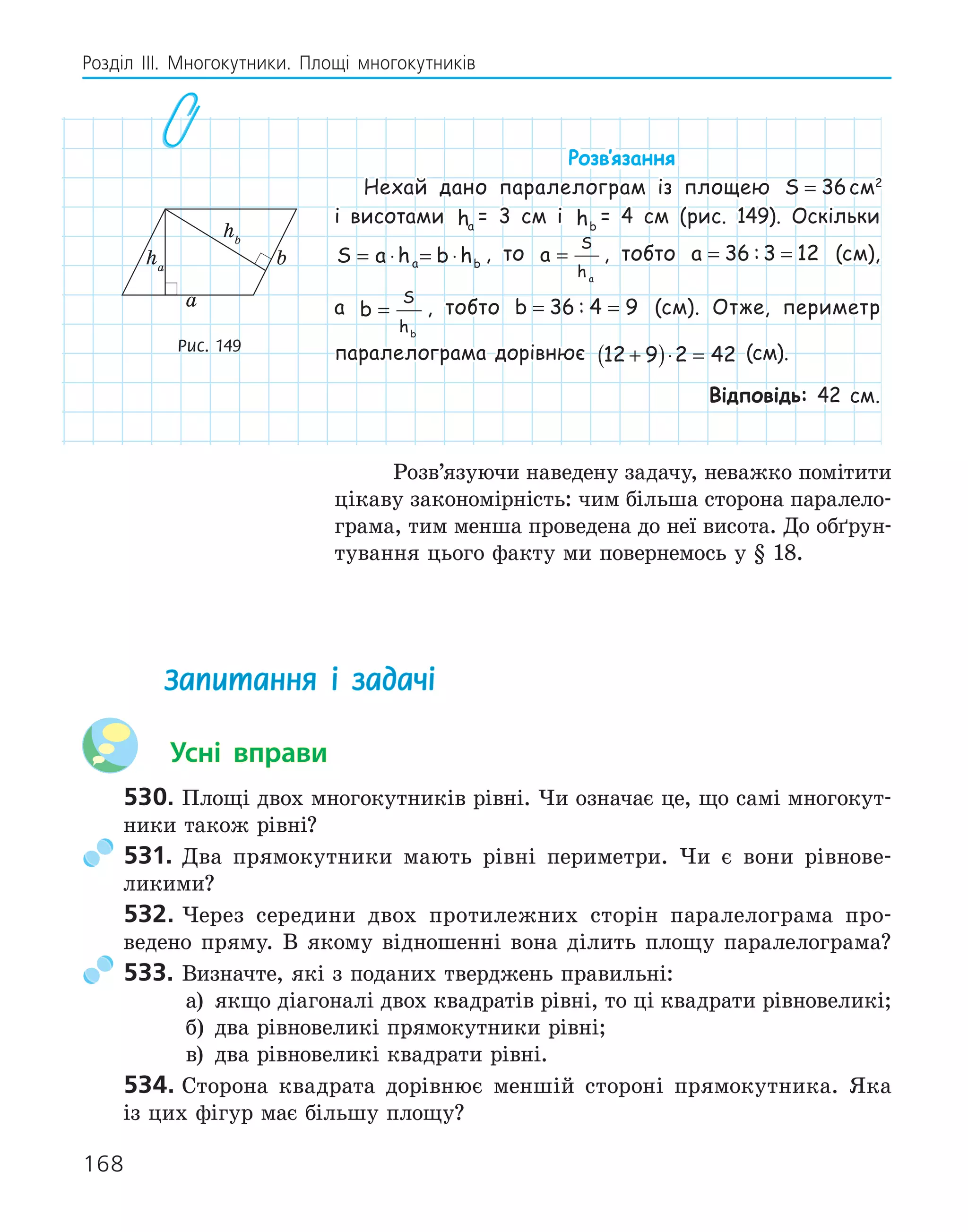 168
Розділ ІІІ. Многокутники. Площі многокутників
Розв‛язання
Нехай дано паралелограм із площею S = 36см2
і висотами ha
= 3 см і hb
= 4 см (рис. 149). Оскільки
S a h b h
a b
= ⋅ = ⋅ , то a
S
ha
= , тобто a = =
36 3 12
: (см),
а b
S
hb
= , тобто b = =
36 4 9
: (см). Отже, периметр
паралелограма дорівнює 12 9 2 42
+
( )⋅ = (см).
Відповідь: 42 см.
Розв’язуючи наведену задачу, неважко помітити
цікаву закономірність: чим більша сторона паралело-
грама, тим менша проведена до неї висота. До обґрун-
тування цього факту ми повернемось у § 18.
a
b
ha
hb
Рис. 149
Запитання і задачі
Усні вправи
530. Площі двох многокутників рівні. Чи означає це, що самі многокут-
ники також рівні?
531. Два прямокутники мають рівні периметри. Чи є вони рівнове-
ликими?
532. Через середини двох протилежних сторін паралелограма про-
ведено пряму. В якому відношенні вона ділить площу паралелограма?
533. Визначте, які з поданих тверджень правильні:
а) якщо діагоналі двох квадратів рівні, то ці квадрати рівновеликі;
б) два рівновеликі прямокутники рівні;
в) два рівновеликі квадрати рівні.
534. Сторона квадрата дорівнює меншій стороні прямокутника. Яка
із цих фігур має більшу площу?
 