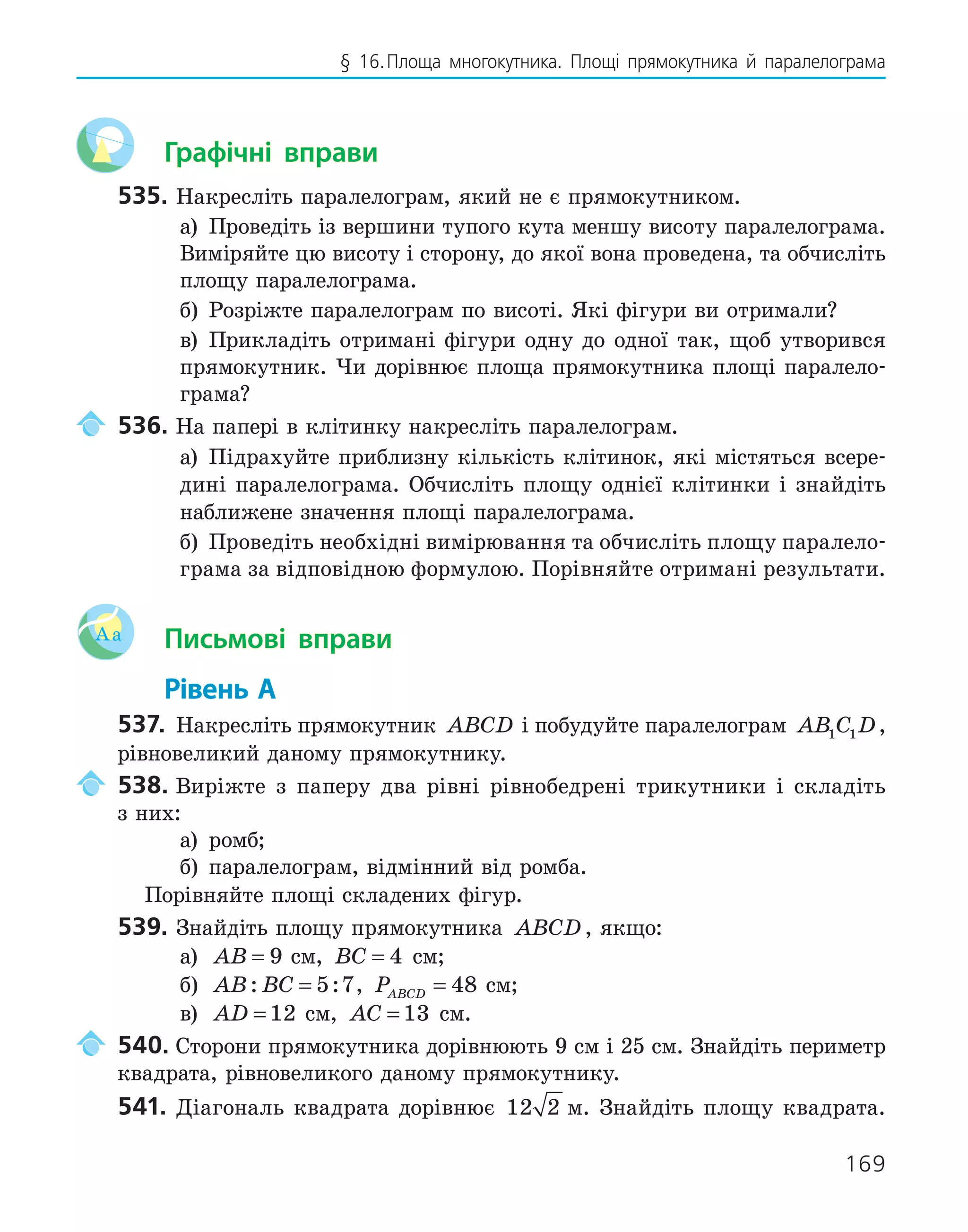 169
§ 16.Площа многокутника. Площі прямокутника й паралелограма
Графічні вправи
535. Накресліть паралелограм, який не є прямокутником.
а) Проведіть із вершини тупого кута меншу висоту паралелограма.
Виміряйте цю висоту і сторону, до якої вона проведена, та обчисліть
площу паралелограма.
б) Розріжте паралелограм по висоті. Які фігури ви отримали?
в) Прикладіть отримані фігури одну до одної так, щоб утворився
прямокутник. Чи дорівнює площа прямокутника площі паралело-
грама?
536. На папері в клітинку накресліть паралелограм.
а) Підрахуйте приблизну кількість клітинок, які містяться всере-
дині паралелограма. Обчисліть площу однієї клітинки і знайдіть
наближене значення площі паралелограма.
б) Проведіть необхідні вимірювання та обчисліть площу паралело-
грама за відповідною формулою. Порівняйте отримані результати.
Aa Письмові вправи
Рівень А
537. Накресліть прямокутник ABCD і побудуйте паралелограм AB C D
1 1 ,
рівновеликий даному прямокутнику.
538. Виріжте з паперу два рівні рівнобедрені трикутники і складіть
з них:
а) ромб;
б) паралелограм, відмінний від ромба.
Порівняйте площі складених фігур.
539. Знайдіть площу прямокутника ABCD, якщо:
а) AB = 9 см, BC = 4 см;
б) AB BC
: :
= 5 7, PABCD = 48 см;
в) AD = 12 см, AC = 13 см.
540. Сторони прямокутника дорівнюють 9 см і 25 см. Знайдіть периметр
квадрата, рівновеликого даному прямокутнику.
541. Діагональ квадрата дорівнює 12 2 м. Знайдіть площу квадрата.
 