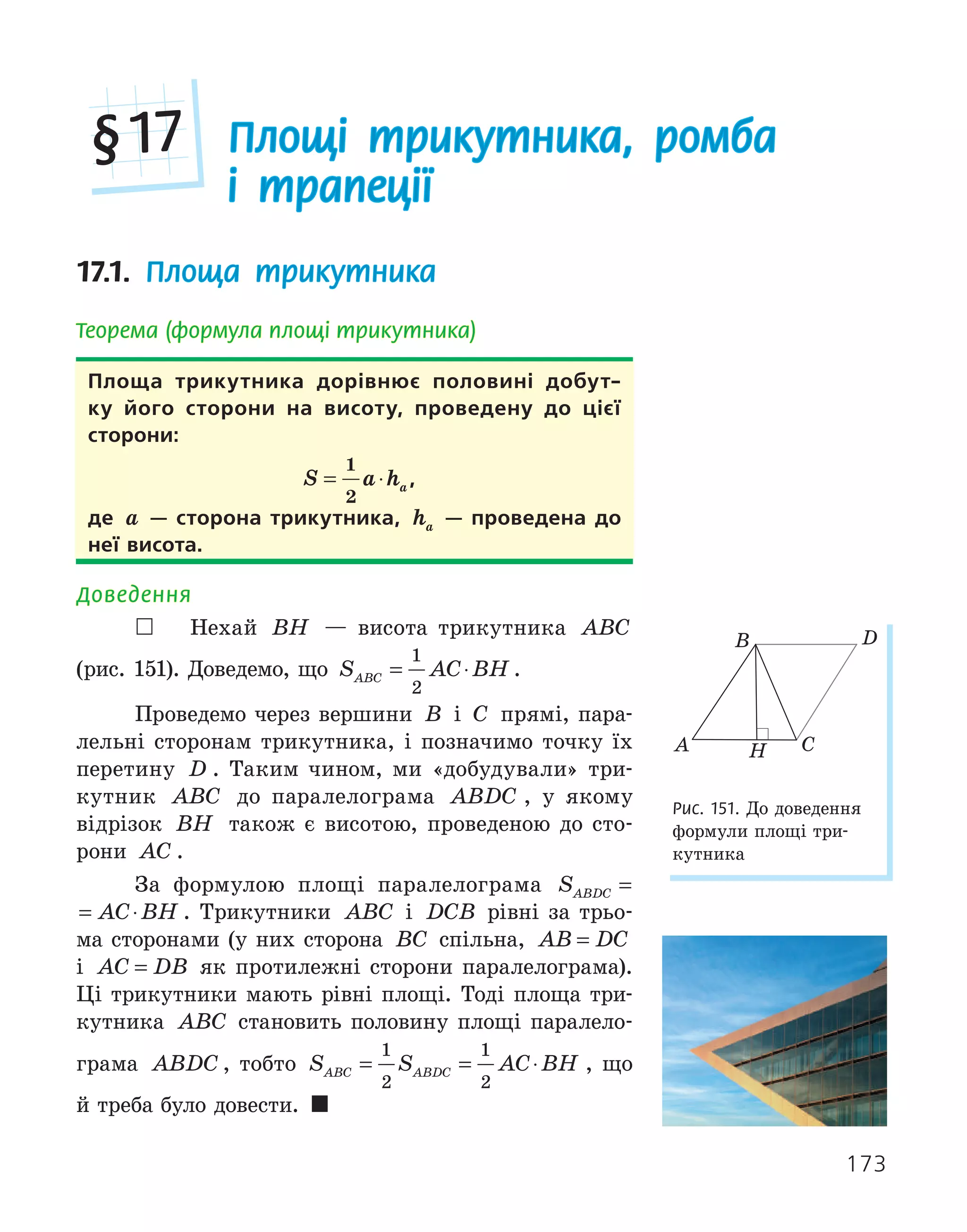 173
17.1. Площа трикутника
Теорема (формула площі трикутника)
Площа трикутника дорівнює половині добут­
ку його сторони на висоту, проведену до цієї
сторони:
S a ha
= ⋅
1
2
,
де a — сторона трикутника, ha — проведена до
неї висота.
Доведення
 Нехай BH — висота трикутника ABC
(рис. 151). Доведемо, що S AC BH
ABC = ⋅
1
2
.
Проведемо через вершини B і C прямі, пара-
лельні сторонам трикутника, і позначимо точку їх
перетину D . Таким чином, ми «добудували» три-
кутник ABC до паралелограма ABDC , у якому
відрізок BH також є висотою, проведеною до сто-
рони AC .
За формулою площі паралелограма S AC BH
ABDC = ⋅
S AC BH
ABDC = ⋅ . Трикутники ABC і DCB рівні за трьо-
ма сторонами (у них сторона BC спільна, AB DC
=
і AC DB
= як протилежні сторони паралелограма).
Ці трикутники мають рівні площі. Тоді площа три-
кутника ABC становить половину площі паралело-
грама ABDC , тобто S S AC BH
ABC ABDC
= = ⋅
1
2
1
2
, що
й треба було довести. 
H
A
B
C
D
Рис. 151. До доведення
формули площі три-
кутника
Площі трикутника, ромба
і трапеції
§17
 