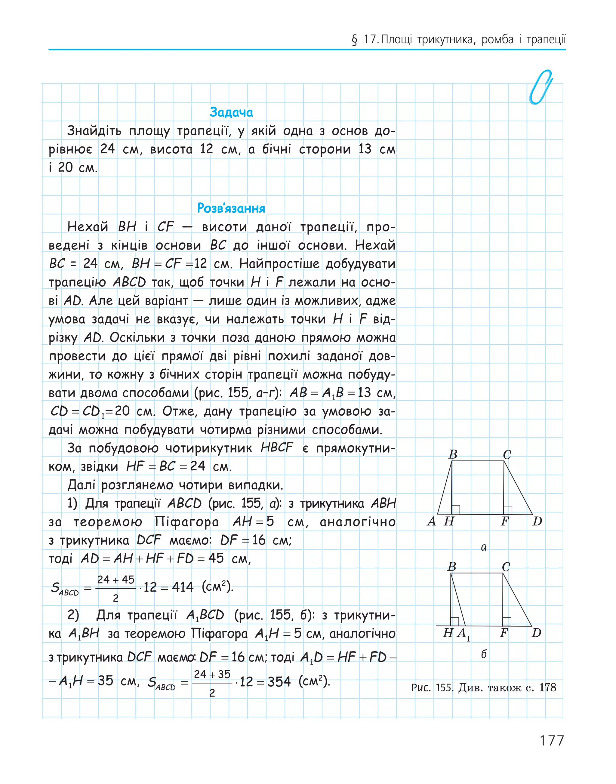 177
§ 17.Площі трикутника, ромба і трапеції
Задача
Знайдіть площу трапеції, у якій одна з основ до-
рівнює 24 см, висота 12 см, а бічні сторони 13 см
і 20 см.
Розв‛язання
Нехай BH і CF — висоти даної трапеції, про-
ведені з кінців основи BC до іншої основи. Нехай
BC = 24 см, BH CF
= =12 см. Найпростіше добудувати
трапецію ABCD так, щоб точки H і F лежали на осно-
ві AD. Але цей варіант — лише один із можливих, адже
умова задачі не вказує, чи належать точки H і F від-
різку AD. Оскільки з точки поза даною прямою можна
провести до цієї прямої дві рівні похилі заданої дов-
жини, то кожну з бічних сторін трапеції можна побуду-
вати двома способами (рис. 155, а–г): AB A B
= =
1 13 см,
CD CD
= =
1 20 см. Отже, дану трапецію за умовою за-
дачі можна побудувати чотирма різними способами.
За побудовою чотирикутник HBCF є прямокутни-
ком, звідки HF BC
= = 24 см.
Далі розглянемо чотири випадки.
1) Для трапеції ABCD (рис. 155, а): з трикутника ABH
за теоремою Піфагора AH = 5 см, аналогічно
з трикутника DCF маємо: DF = 16 см;
тоді AD AH HF FD
= + + = 45 см,
SABCD = ⋅ =
+
24 45
2
12 414 (см2
).
2) Для трапеції A BCD
1 (рис. 155, б): з трикутни-
ка A BH
1 за теоремою Піфагора A H
1 5
= см, аналогічно
з трикутника DCF маємо:DF = 16 см; тоді A D HF FD A H
1 1 35
= + − =
HF FD A H
1 35
+ − = см, SABCD = ⋅ =
+
24 35
2
12 354 (см2
).
F
H
A
B C
D
A1
F
H
B C
D
D1
F
H
A
B C
B C
а
F
H
A
B C
D
A1
F
H
B C
D
D1
F
H
A
B C
B C
б
Рис. 155. Див. також с. 178
 