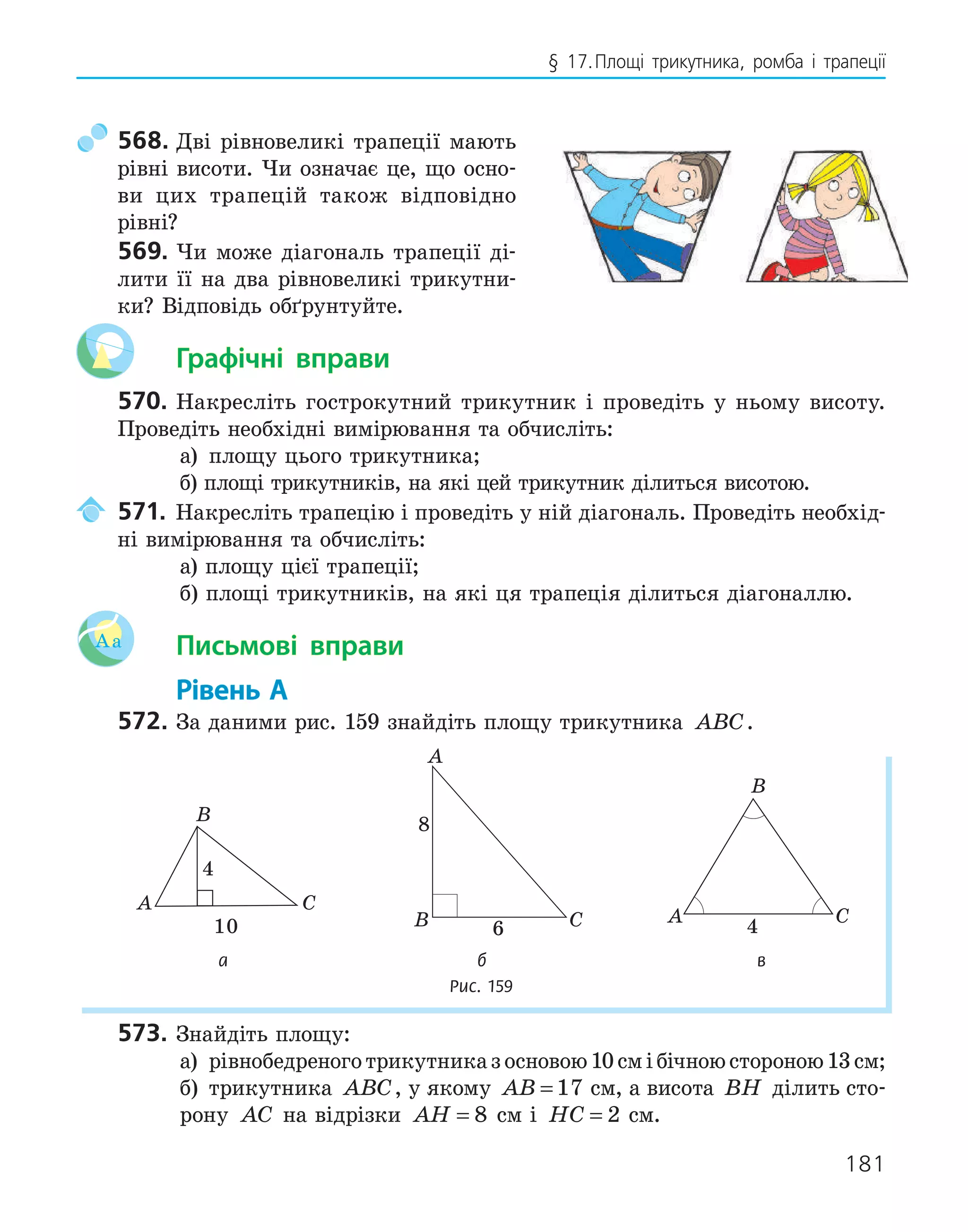 181
§ 17.Площі трикутника, ромба і трапеції
568. Дві рівновеликі трапеції мають
рівні висоти. Чи означає це, що осно-
ви цих трапецій також відповідно
рівні?
569. Чи може діагональ трапеції ді-
лити її на два рівновеликі трикутни-
ки? Відповідь обґрунтуйте.
Графічні вправи
570. Накресліть гострокутний трикутник і проведіть у ньому висоту.
Проведіть необхідні вимірювання та обчисліть:
а) площу цього трикутника;
б) площі трикутників, на які цей трикутник ділиться висотою.
571. Накресліть трапецію і проведіть у ній діагональ. Проведіть необхід-
ні вимірювання та обчисліть:
а) площу цієї трапеції;
б) площі трикутників, на які ця трапеція ділиться діагоналлю.
Aa Письмові вправи
Рівень А
572. За даними рис. 159 знайдіть площу трикутника ABC.
A
B
C
4
10
A
B C
6
8
A
B
C
4
а б в
Рис. 159
573. Знайдіть площу:
а) рівнобедреноготрикутниказосновою10смібічноюстороною13см;
б) трикутника ABC, у якому AB = 17 см, а висота BH ділить сто-
рону AC на відрізки AH = 8 см і HC = 2 см.
 