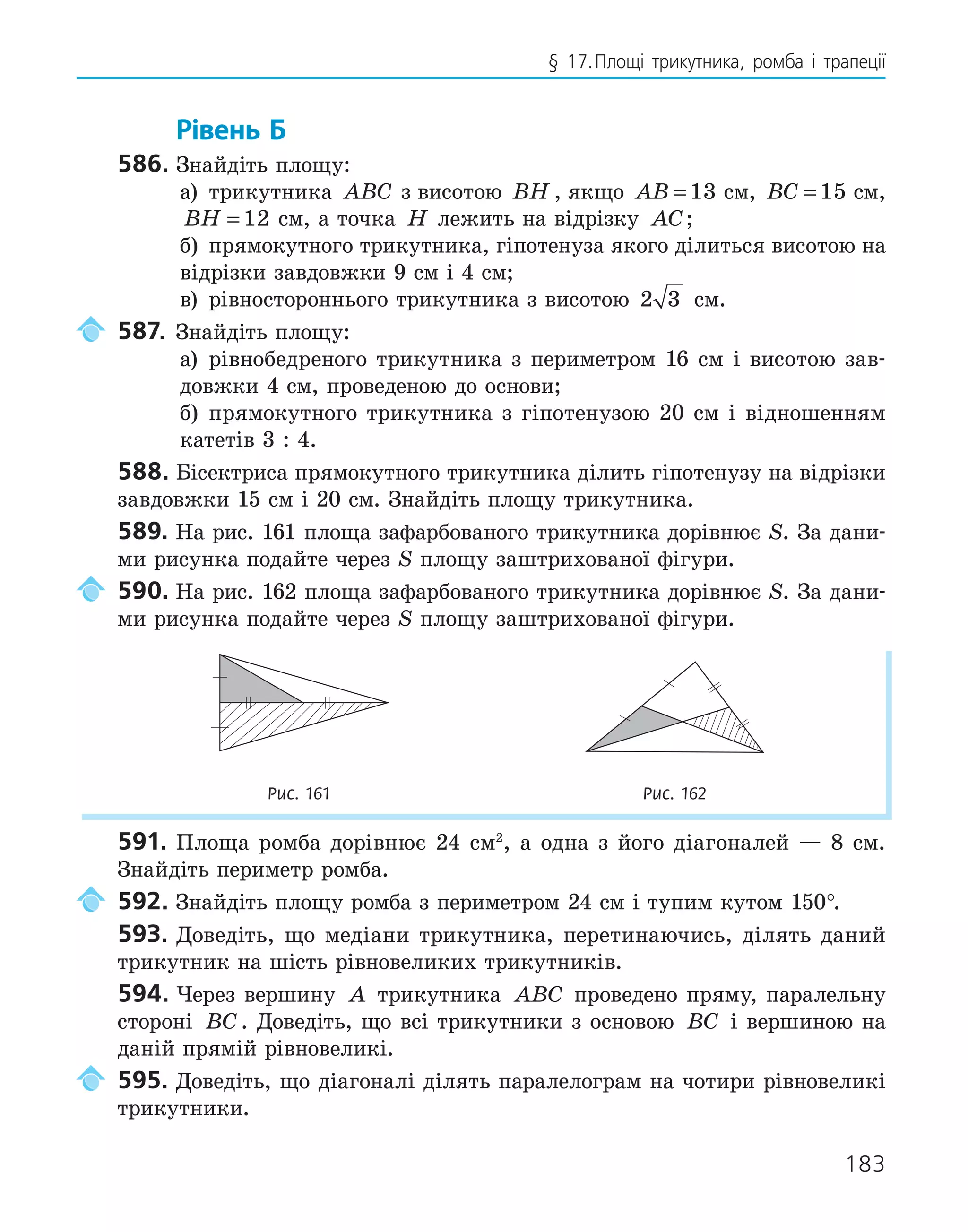 183
§ 17.Площі трикутника, ромба і трапеції
Рівень Б
586. Знайдіть площу:
а) трикутника ABC з висотою BH , якщо AB = 13 см, BC = 15 см,
BH = 12 см, а точка H лежить на відрізку AC;
б) прямокутного трикутника, гіпотенуза якого ділиться висотою на
відрізки завдовжки 9 см і 4 см;
в) рівностороннього трикутника з висотою 2 3 см.
587. Знайдіть площу:
а) рівнобедреного трикутника з периметром 16 см і висотою зав-
довжки 4 см, проведеною до основи;
б) прямокутного трикутника з гіпотенузою 20 см і відношенням
катетів 3 : 4.
588. Бісектриса прямокутного трикутника ділить гіпотенузу на відрізки
завдовжки 15 см і 20 см. Знайдіть площу трикутника.
589. На рис. 161 площа зафарбованого трикутника дорівнює S. За дани-
ми рисунка подайте через S площу заштрихованої фігури.
590. На рис. 162 площа зафарбованого трикутника дорівнює S. За дани-
ми рисунка подайте через S площу заштрихованої фігури.
Рис. 161 Рис. 162
591. Площа ромба дорівнює 24 см2
, а одна з його діагоналей — 8 см.
Знайдіть периметр ромба.
592. Знайдіть площу ромба з периметром 24 см і тупим кутом 150°.
593. Доведіть, що медіани трикутника, перетинаючись, ділять даний
трикутник на шість рівновеликих трикутників.
594. Через вершину A трикутника ABC проведено пряму, паралельну
стороні BC. Доведіть, що всі трикутники з основою BC і вершиною на
даній прямій рівновеликі.
595. Доведіть, що діагоналі ділять паралелограм на чотири рівновеликі
трикутники.
 
