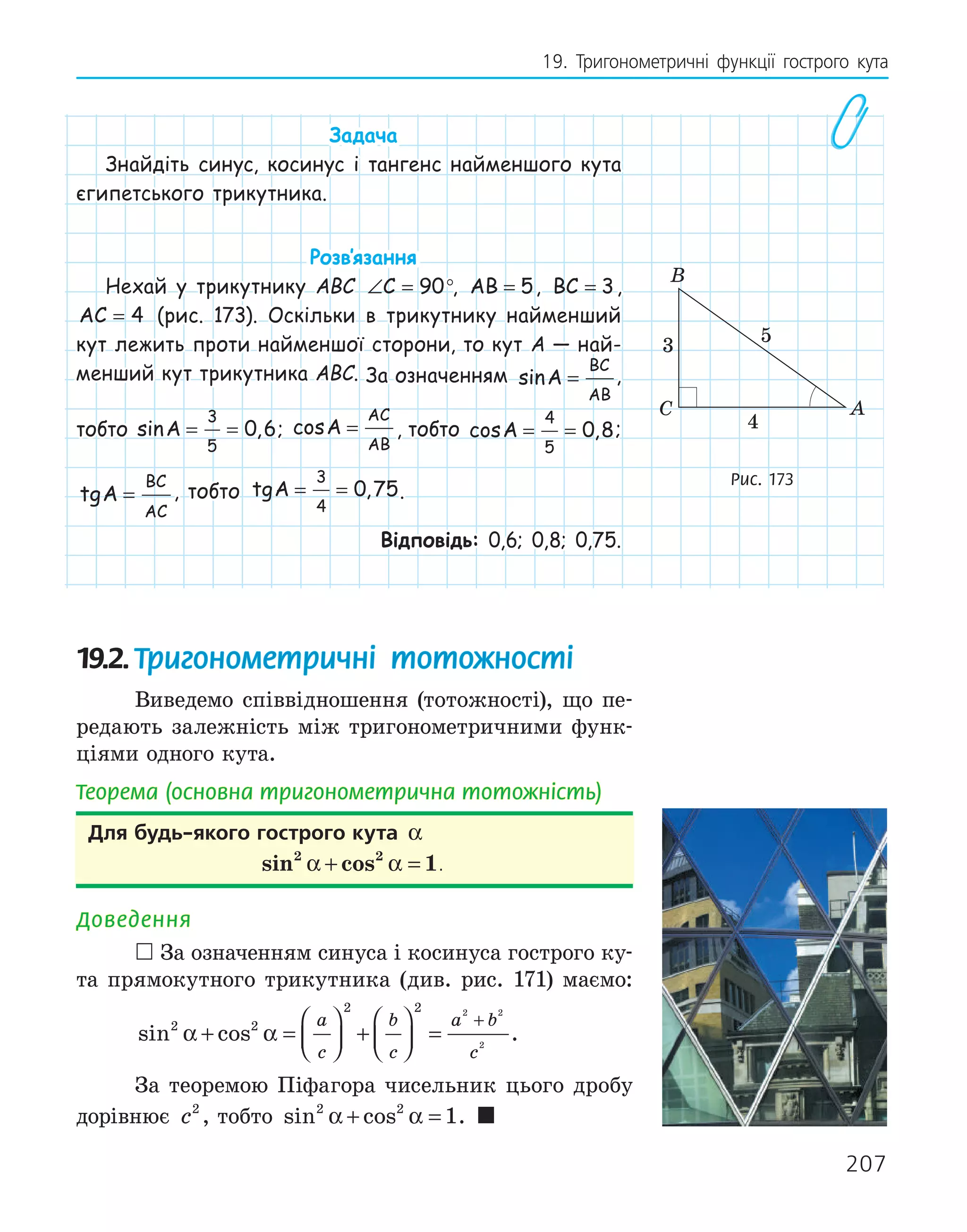 207
19. Тригонометричні функції гострого кута
Задача
Знайдіть синус, косинус і тангенс найменшого кута
єгипетського трикутника.
Розв‛язання
Нехай у трикутнику ABC ∠ =
C 90°, AB = 5, BC = 3,
AC = 4 (рис. 173). Оскільки в трикутнику найменший
кут лежить проти найменшої сторони, то кут A — най-
менший кут трикутника ABC. За означенням sinA
BC
AB
= ,
тобто sin ,
A = =
3
5
0 6; cosA
AC
AB
= , тобто cos ,
A = =
4
5
0 8;
tgA
BC
AC
= , тобто tg ,
A = =
3
4
0 75.
Відповідь: 0,6; 0,8; 0,75.
19.2.Тригонометричні тотожності
Виведемо співвідношення (тотожності), що пе-
редають залежність між тригонометричними функ-
ціями одного кута.
Теорема (основна тригонометрична тотожність)
для будь­якого гострого кута α
sin cos
2 2
1
α α
+ = .
Доведення
 За означенням синуса і косинуса гострого ку-
та прямокутного трикутника (див. рис. 171) маємо:
sin cos
2 2
2 2 2 2
2
α α
+ =





 +





 =
+
a
c
b
c
a b
c
.
За теоремою Піфагора чисельник цього дробу
дорівнює c2
, тобто sin cos
2 2
1
α α
+ = . 
A
B
C
3
4
5
Рис. 173
 