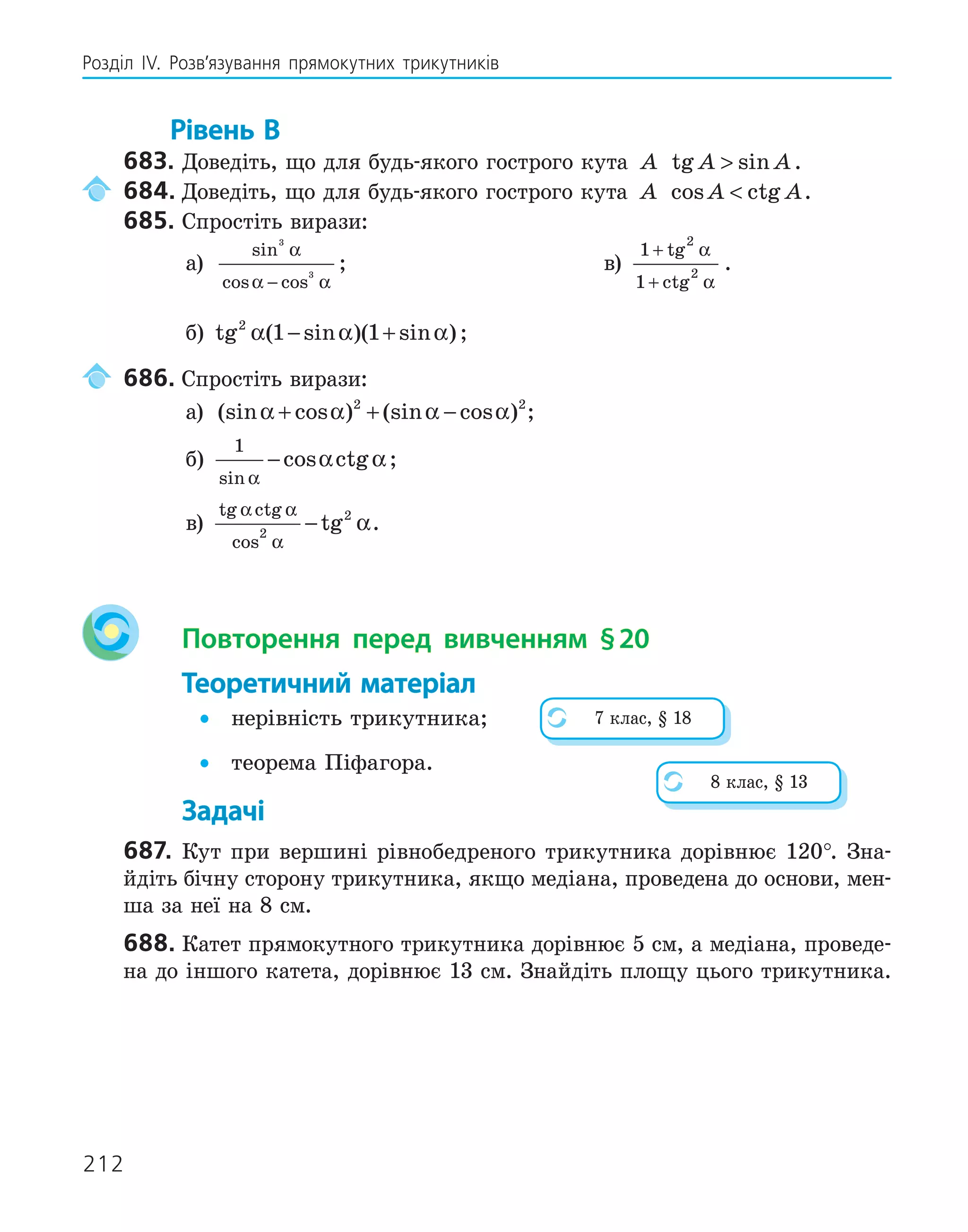 212
Розділ ІV. Розв’язування прямокутних трикутників
Рівень В
683. Доведіть, що для будь-якого гострого кута A tg sin
A A
 .
684. Доведіть, що для будь-якого гострого кута A cos ctg
A A
 .
685. Спростіть вирази:
а)
sin
cos cos
3
3
α
α α
−
; в)
1
1
2
2
+
+
tg
ctg
α
α
.
б) tg ( sin )( sin )
2
1 1
α α α
− + ;
686. Спростіть вирази:
а) (sin cos ) (sin cos )
α α α α
+ + −
2 2
;
б)
1
sin
cos ctg
α
α α
− ;
в)
tg ctg
cos
tg
α α
α
α
2
2
− .
Повторення перед вивченням §20
Теоретичний матеріал
• нерівність трикутника;
• теорема Піфагора.
Задачі
687. Кут при вершині рівнобедреного трикутника дорівнює 120°. Зна-
йдіть бічну сторону трикутника, якщо медіана, проведена до основи, мен-
ша за неї на 8 см.
688. Катет прямокутного трикутника дорівнює 5 см, а медіана, проведе-
на до іншого катета, дорівнює 13 см. Знайдіть площу цього трикутника.
7 клас, § 18
8 клас, § 13
 