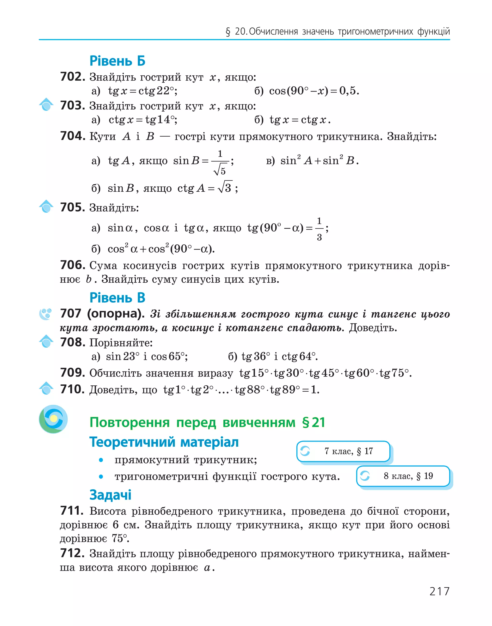 217
§ 20.Обчислення значень тригонометричних функцій
Рівень Б
702. Знайдіть гострий кут x, якщо:
а) tg ctg
x = 22; б) cos( ) ,
90 0 5
 − =
x .
703. Знайдіть гострий кут x, якщо:
а) ctg tg
x = 14; б) tg ctg
x x
= .
704. Кути A і B — гострі кути прямокутного трикутника. Знайдіть:
а) tg A, якщо sinB =
1
5
; в) sin sin
2 2
A B
+ .
б) sinB, якщо ctg A = 3 ;
705. Знайдіть:
а) sinα , cosα і tgα, якщо tg( )
90
1
3
ο
− =
α ;
б) cos cos ( )
2 2
90
α α
+ −
 .
706. Сума косинусів гострих кутів прямокутного трикутника дорів-
нює b . Знайдіть суму синусів цих кутів.
Рівень В
707 (опорна). Зі збільшенням гострого кута синус і тангенс цього
кута зростають, а косинус і котангенс спадають. Доведіть.
708. Порівняйте:
а) sin23° і cos65°; б) tg36° і ctg64°.
709. Обчисліть значення виразу tg tg tg tg tg
15 30 45 60 75
    
⋅ ⋅ ⋅ ⋅ .
710. Доведіть, що tg tg ... tg tg
1 2 88 89 1
   
⋅ ⋅ ⋅ ⋅ = .
Повторення перед вивченням §21
Теоретичний матеріал
• прямокутний трикутник;
• тригонометричні функції гострого кута.
Задачі
711. Висота рівнобедреного трикутника, проведена до бічної сторони,
дорівнює 6 см. Знайдіть площу трикутника, якщо кут при його основі
дорівнює 75°.
712. Знайдіть площу рівнобедреного прямокутного трикутника, наймен-
ша висота якого дорівнює a.
7 клас, § 17
8 клас, § 19
 